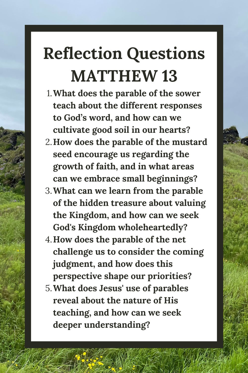 Reflection Questions
Matthew 13
What does the parable of the sower teach about the different responses to God’s word, and how can we cultivate good soil in our hearts?
How does the parable of the mustard seed encourage us regarding the growth of faith, and in what areas can we embrace small beginnings?
What can we learn from the parable of the hidden treasure about valuing the Kingdom, and how can we seek God's Kingdom wholeheartedly?
How does the parable of the net challenge us to consider the coming judgment, and how does this perspective shape our priorities?
What does Jesus' use of parables reveal about the nature of His teaching, and how can we seek deeper understanding?
