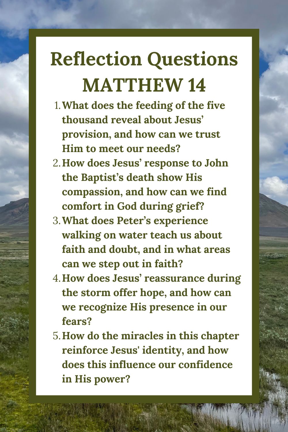 Reflection Questions
Matthew 14
What does the feeding of the five thousand reveal about Jesus’ provision, and how can we trust Him to meet our needs?
How does Jesus’ response to John the Baptist’s death show His compassion, and how can we find comfort in God during grief?
What does Peter’s experience walking on water teach us about faith and doubt, and in what areas can we step out in faith?
How does Jesus’ reassurance during the storm offer hope, and how can we recognize His presence in our fears?
How do the miracles in this chapter reinforce Jesus' identity, and how does this influence our confidence in His power?
