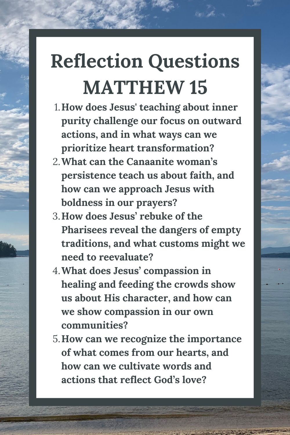 Reflection Questions
Matthew 15
How does Jesus' teaching about inner purity challenge our focus on outward actions, and in what ways can we prioritize heart transformation?
What can the Canaanite woman’s persistence teach us about faith, and how can we approach Jesus with boldness in our prayers?
How does Jesus’ rebuke of the Pharisees reveal the dangers of empty traditions, and what customs might we need to reevaluate?
What does Jesus’ compassion in healing and feeding the crowds show us about His character, and how can we show compassion in our own communities?
How can we recognize the importance of what comes from our hearts, and how can we cultivate words and actions that reflect God’s love?