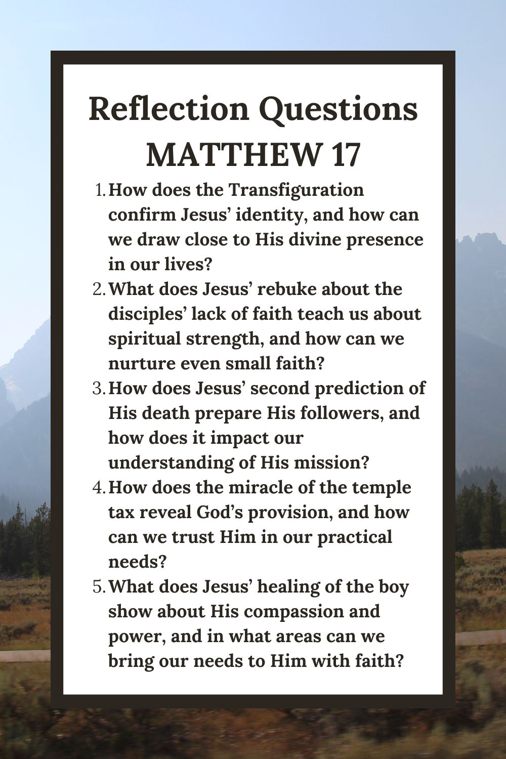 Reflection Questions
Matthew 17
How does the Transfiguration confirm Jesus’ identity, and how can we draw close to His divine presence in our lives?
What does Jesus’ rebuke about the disciples’ lack of faith teach us about spiritual strength, and how can we nurture even small faith?
How does Jesus’ second prediction of His death prepare His followers, and how does it impact our understanding of His mission?
How does the miracle of the temple tax reveal God’s provision, and how can we trust Him in our practical needs?
What does Jesus’ healing of the boy show about His compassion and power, and in what areas can we bring our needs to Him with faith?