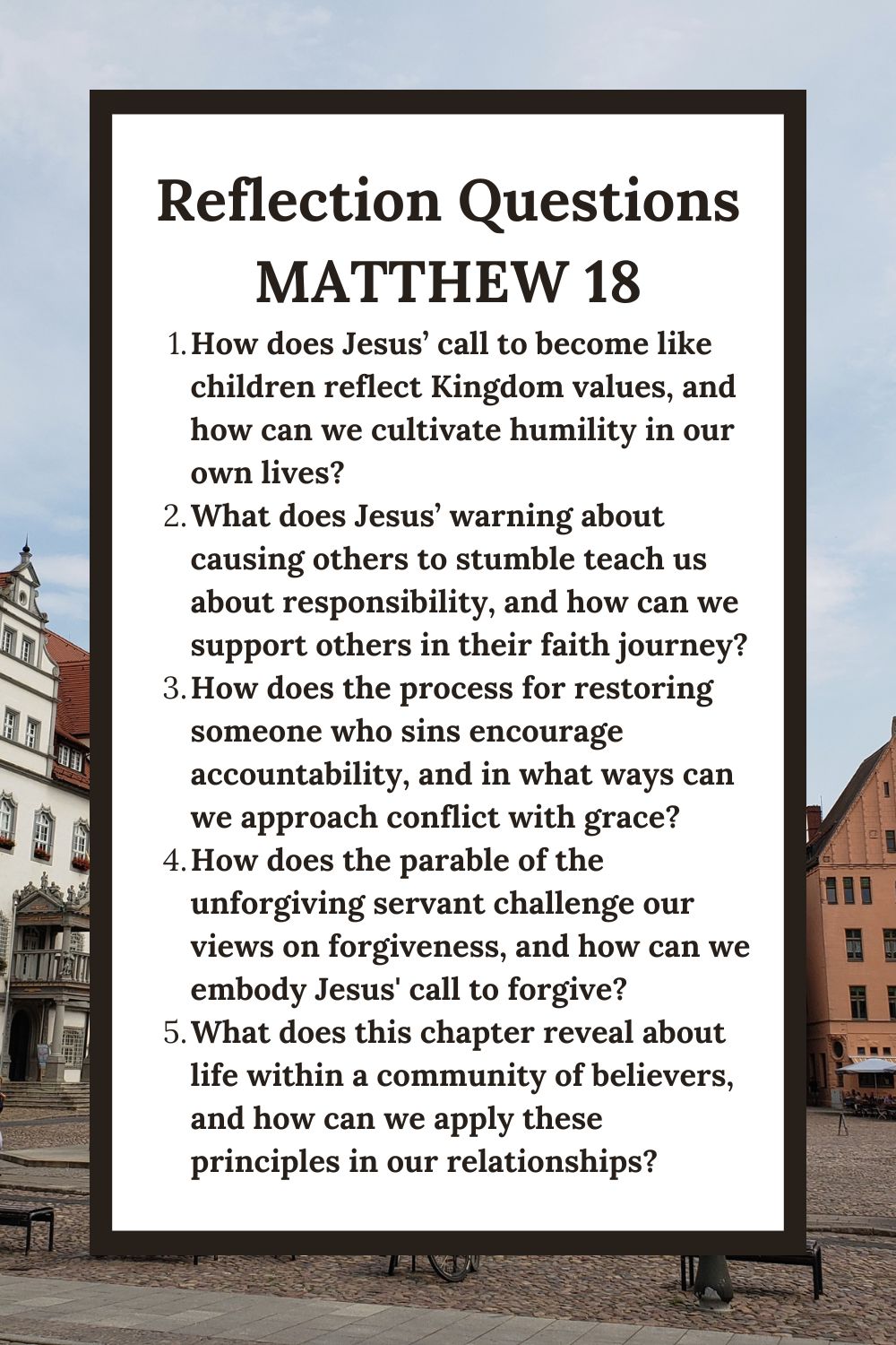 Reflection Questions
Matthew 18
How does Jesus’ call to become like children reflect Kingdom values, and how can we cultivate humility in our own lives?
What does Jesus’ warning about causing others to stumble teach us about responsibility, and how can we support others in their faith journey?
How does the process for restoring someone who sins encourage accountability, and in what ways can we approach conflict with grace?
How does the parable of the unforgiving servant challenge our views on forgiveness, and how can we embody Jesus' call to forgive?
What does this chapter reveal about life within a community of believers, and how can we apply these principles in our relationships?