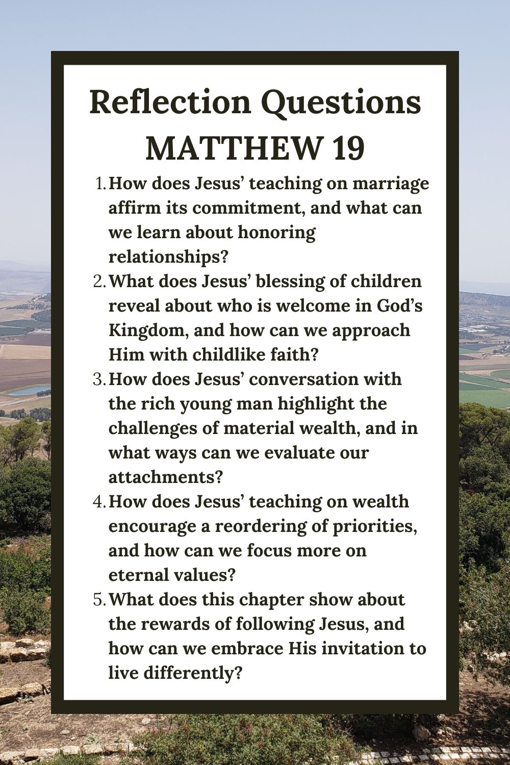 Reflection Questions
Matthew 19
How does Jesus’ teaching on marriage affirm its commitment, and what can we learn about honoring relationships?
What does Jesus’ blessing of children reveal about who is welcome in God’s Kingdom, and how can we approach Him with childlike faith?
How does Jesus’ conversation with the rich young man highlight the challenges of material wealth, and in what ways can we evaluate our attachments?
How does Jesus’ teaching on wealth encourage a reordering of priorities, and how can we focus more on eternal values?
What does this chapter show about the rewards of following Jesus, and how can we embrace His invitation to live differently?