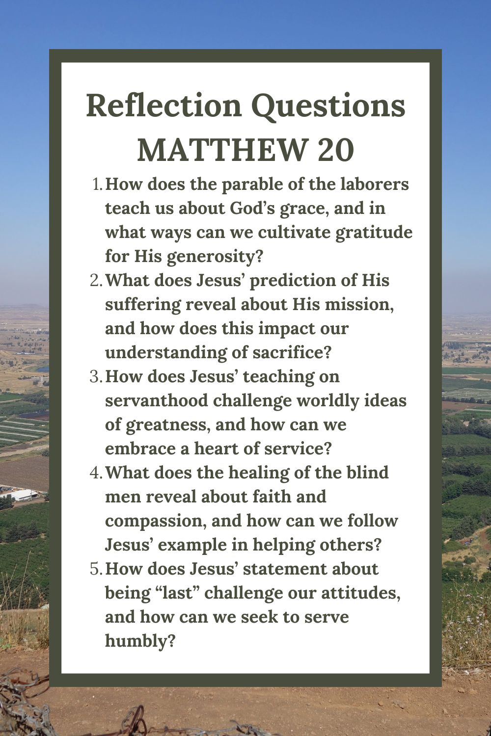 Reflection Questions
Matthew 20
How does the parable of the laborers teach us about God’s grace, and in what ways can we cultivate gratitude for His generosity?
What does Jesus’ prediction of His suffering reveal about His mission, and how does this impact our understanding of sacrifice?
How does Jesus’ teaching on servanthood challenge worldly ideas of greatness, and how can we embrace a heart of service?
What does the healing of the blind men reveal about faith and compassion, and how can we follow Jesus’ example in helping others?
How does Jesus’ statement about being “last” challenge our attitudes, and how can we seek to serve humbly?
