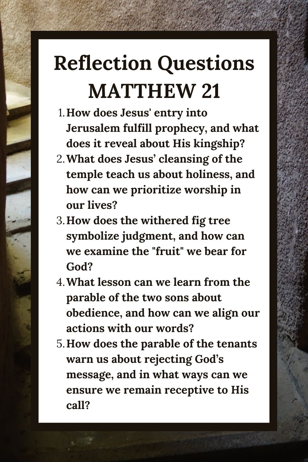 Reflection Questions
Matthew 21
How does Jesus' entry into Jerusalem fulfill prophecy, and what does it reveal about His kingship?
What does Jesus’ cleansing of the temple teach us about holiness, and how can we prioritize worship in our lives?
How does the withered fig tree symbolize judgment, and how can we examine the "fruit" we bear for God?
What lesson can we learn from the parable of the two sons about obedience, and how can we align our actions with our words?
How does the parable of the tenants warn us about rejecting God’s message, and in what ways can we ensure we remain receptive to His call?