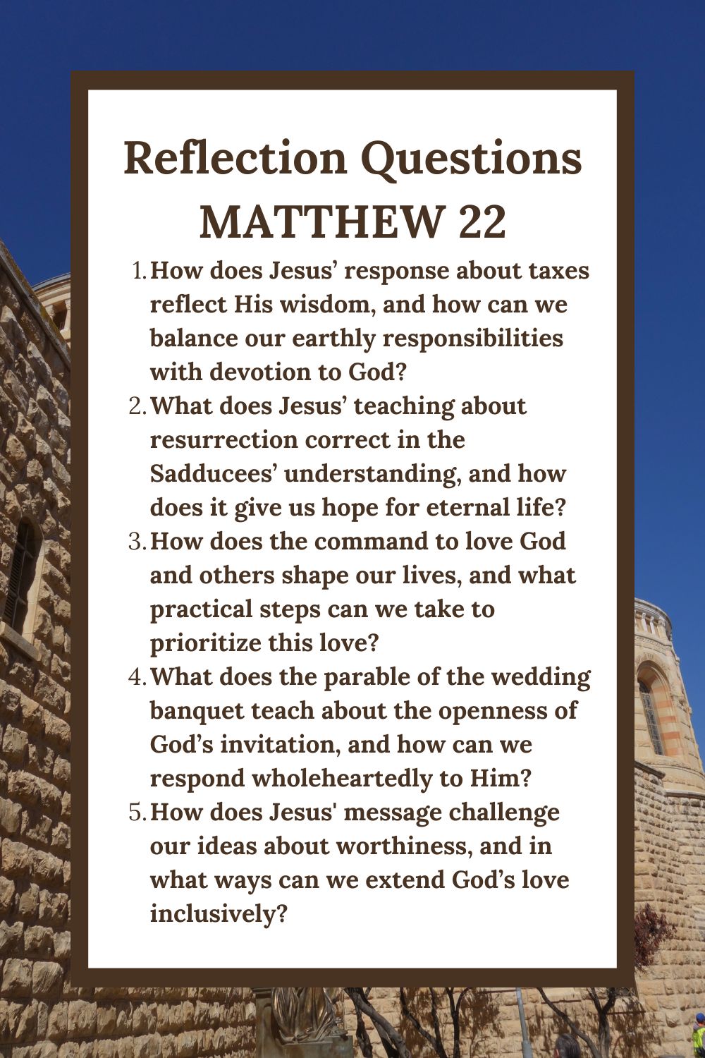 Reflection Questions Matthew 22 How does Jesus’ response about taxes reflect His wisdom, and how can we balance our earthly responsibilities with devotion to God? What does Jesus’ teaching about resurrection correct in the Sadducees’ understanding, and how does it give us hope for eternal life? How does the command to love God and others shape our lives, and what practical steps can we take to prioritize this love? What does the parable of the wedding banquet teach about the openness of God’s invitation, and how can we respond wholeheartedly to Him? How does Jesus' message challenge our ideas about worthiness, and in what ways can we extend God’s love inclusively?