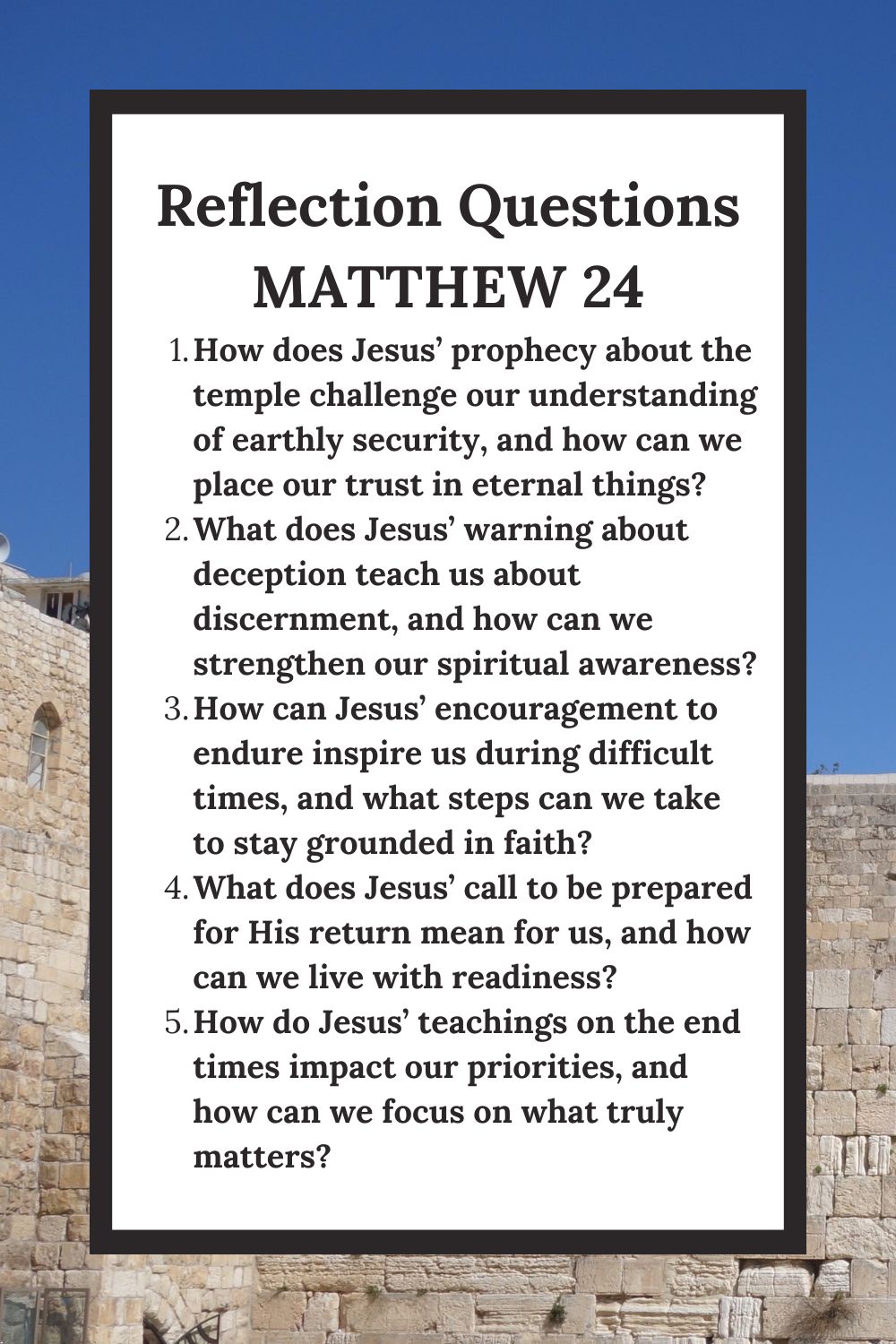 Reflection Questions Matthew 24 How does Jesus’ prophecy about the temple challenge our understanding of earthly security, and how can we place our trust in eternal things? What does Jesus’ warning about deception teach us about discernment, and how can we strengthen our spiritual awareness? How can Jesus’ encouragement to endure inspire us during difficult times, and what steps can we take to stay grounded in faith? What does Jesus’ call to be prepared for His return mean for us, and how can we live with readiness? How do Jesus’ teachings on the end times impact our priorities, and how can we focus on what truly matters?