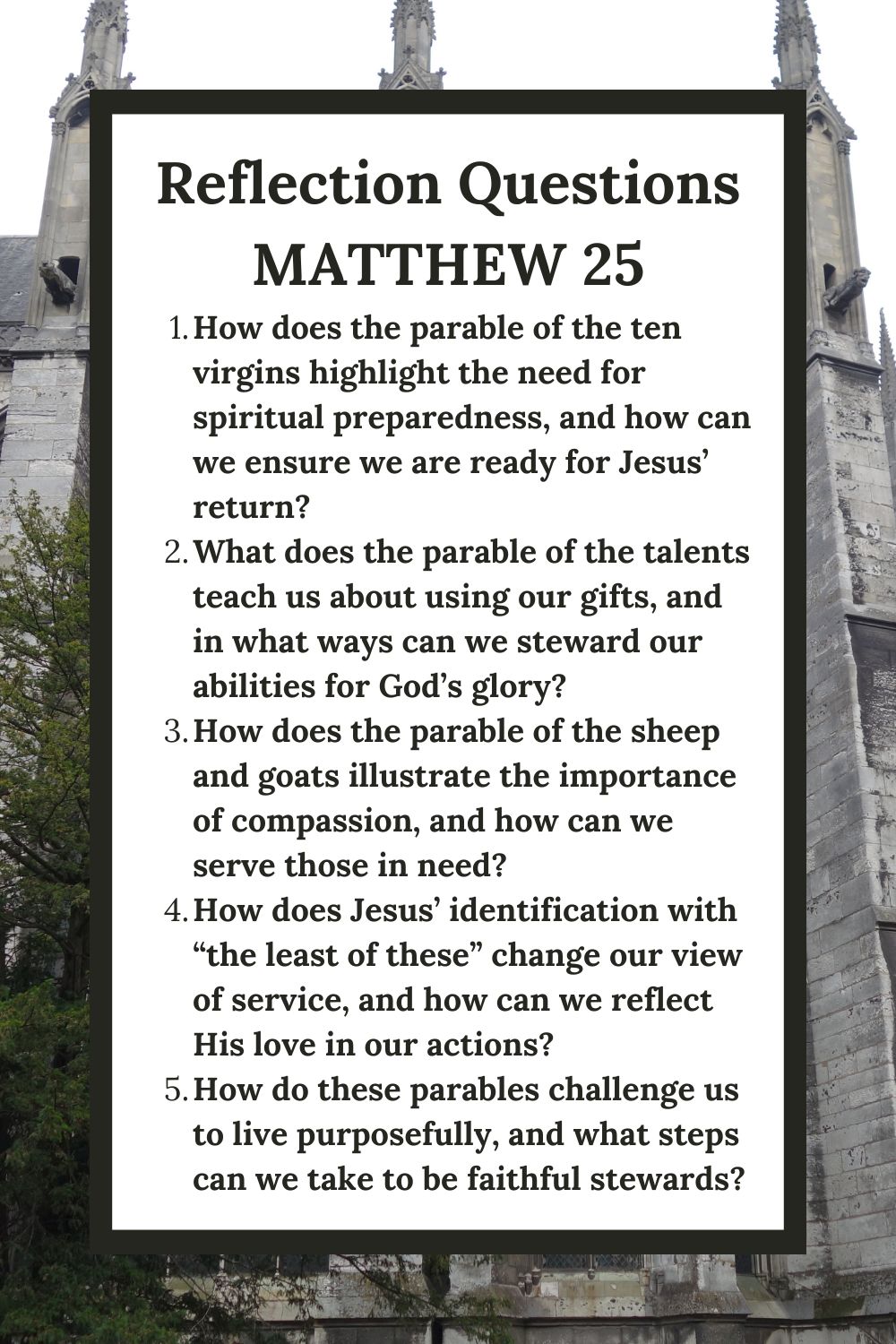 Reflection Questions Matthew 25 How does the parable of the ten virgins highlight the need for spiritual preparedness, and how can we ensure we are ready for Jesus’ return? What does the parable of the talents teach us about using our gifts, and in what ways can we steward our abilities for God’s glory? How does the parable of the sheep and goats illustrate the importance of compassion, and how can we serve those in need? How does Jesus’ identification with “the least of these” change our view of service, and how can we reflect His love in our actions? How do these parables challenge us to live purposefully, and what steps can we take to be faithful stewards?