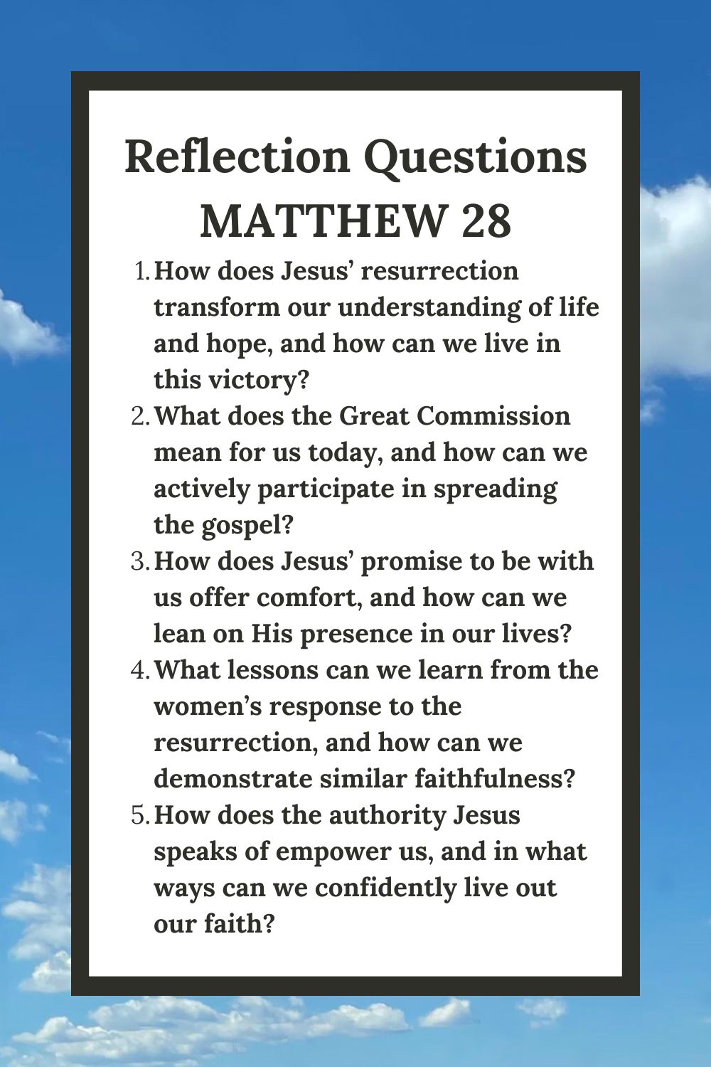 Reflection Questions Matthew 28 How does Jesus’ resurrection transform our understanding of life and hope, and how can we live in this victory? What does the Great Commission mean for us today, and how can we actively participate in spreading the gospel? How does Jesus’ promise to be with us offer comfort, and how can we lean on His presence in our lives? What lessons can we learn from the women’s response to the resurrection, and how can we demonstrate similar faithfulness? How does the authority Jesus speaks of empower us, and in what ways can we confidently live out our faith?
