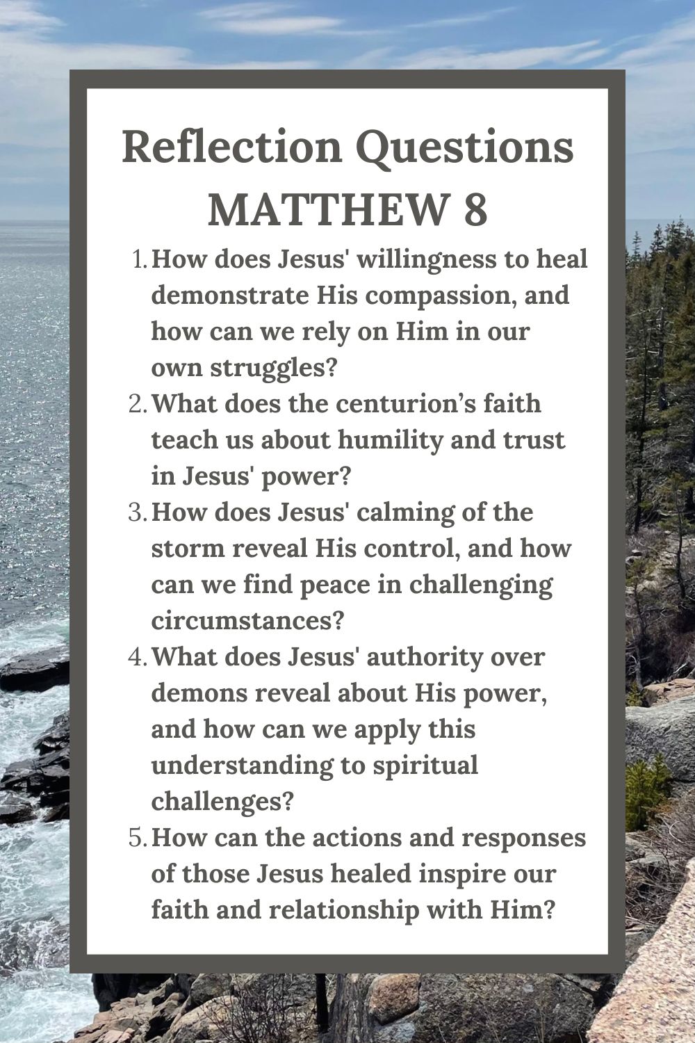 Reflection Questions
Matthew 8
How does Jesus' willingness to heal demonstrate His compassion, and how can we rely on Him in our own struggles?
What does the centurion’s faith teach us about humility and trust in Jesus' power?
How does Jesus' calming of the storm reveal His control, and how can we find peace in challenging circumstances?
What does Jesus' authority over demons reveal about His power, and how can we apply this understanding to spiritual challenges?
How can the actions and responses of those Jesus healed inspire our faith and relationship with Him?