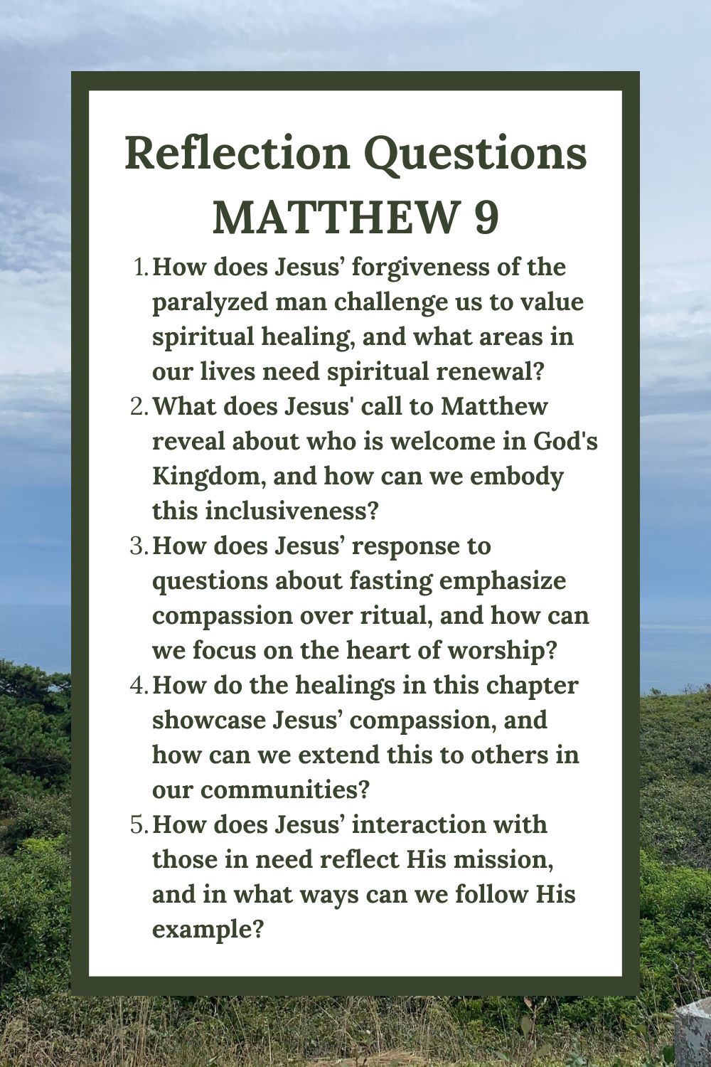 Reflection Questions
Matthew 9
How does Jesus’ forgiveness of the paralyzed man challenge us to value spiritual healing, and what areas in our lives need spiritual renewal?
What does Jesus' call to Matthew reveal about who is welcome in God's Kingdom, and how can we embody this inclusiveness?
How does Jesus’ response to questions about fasting emphasize compassion over ritual, and how can we focus on the heart of worship?
How do the healings in this chapter showcase Jesus’ compassion, and how can we extend this to others in our communities?
How does Jesus’ interaction with those in need reflect His mission, and in what ways can we follow His example?