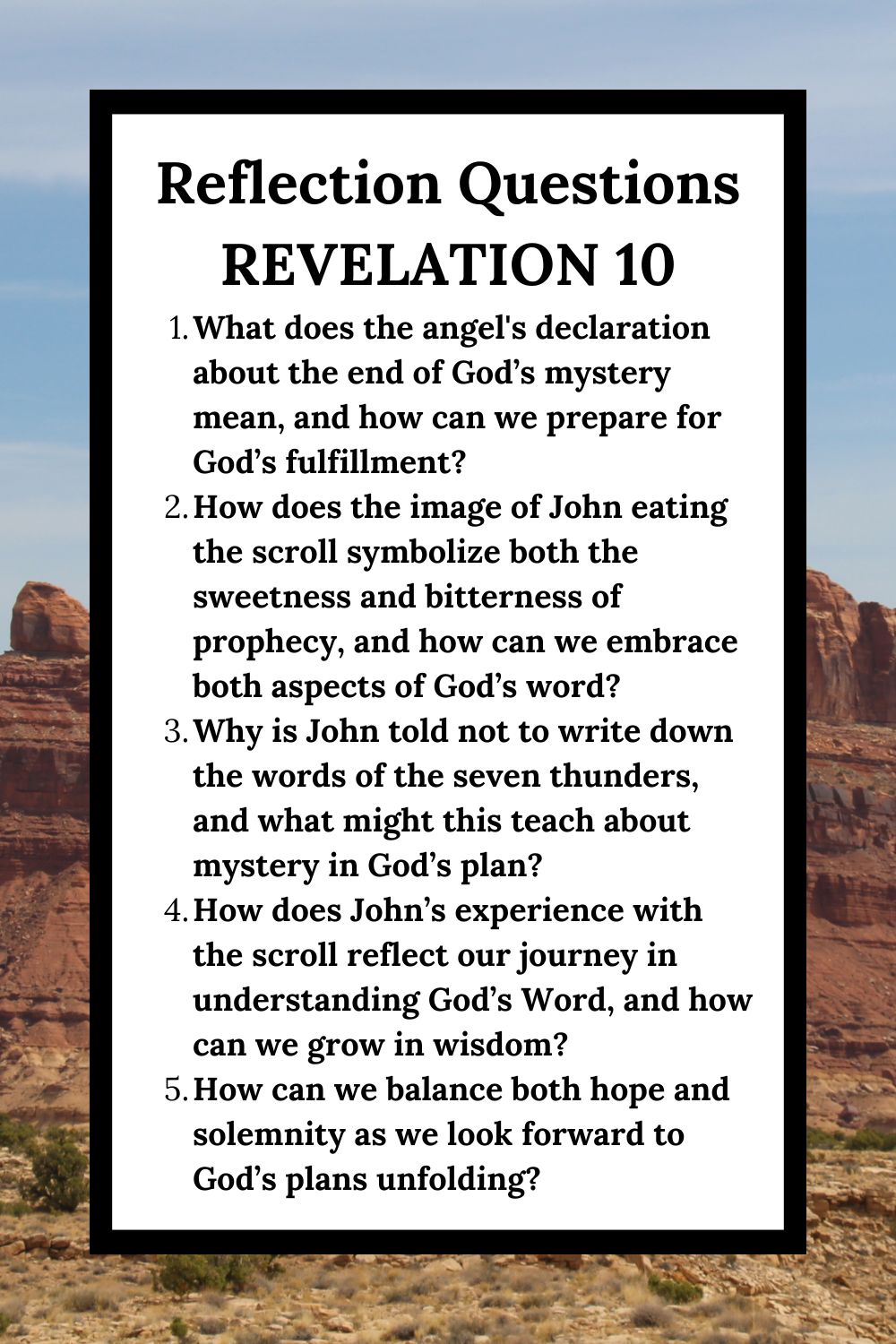 Reflection Questions Revelation 10 What does the angel's declaration about the end of God’s mystery mean, and how can we prepare for God’s fulfillment? How does the image of John eating the scroll symbolize both the sweetness and bitterness of prophecy, and how can we embrace both aspects of God’s word? Why is John told not to write down the words of the seven thunders, and what might this teach about mystery in God’s plan? How does John’s experience with the scroll reflect our journey in understanding God’s Word, and how can we grow in wisdom? How can we balance both hope and solemnity as we look forward to God’s plans unfolding?
