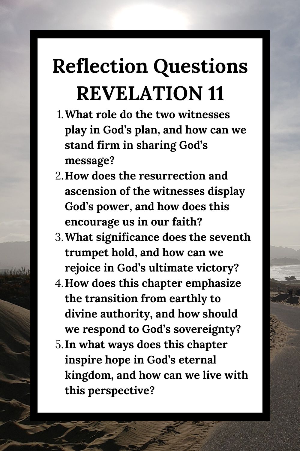 Reflection Questions Revelation 11 What role do the two witnesses play in God’s plan, and how can we stand firm in sharing God’s message? How does the resurrection and ascension of the witnesses display God’s power, and how does this encourage us in our faith? What significance does the seventh trumpet hold, and how can we rejoice in God’s ultimate victory? How does this chapter emphasize the transition from earthly to divine authority, and how should we respond to God’s sovereignty? In what ways does this chapter inspire hope in God’s eternal kingdom, and how can we live with this perspective?