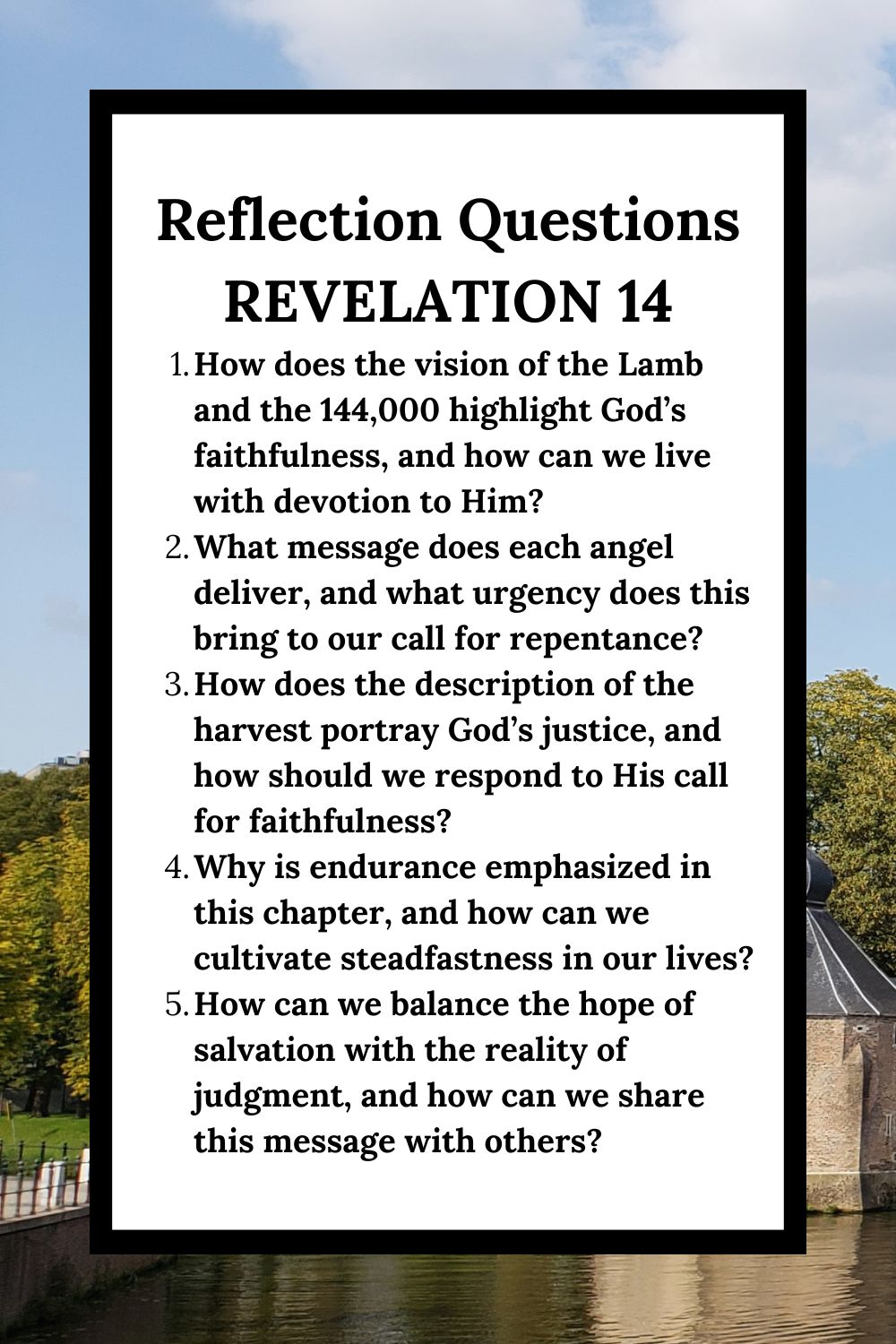 Reflection Questions Revelation 14 How does the vision of the Lamb and the 144,000 highlight God’s faithfulness, and how can we live with devotion to Him? What message does each angel deliver, and what urgency does this bring to our call for repentance? How does the description of the harvest portray God’s justice, and how should we respond to His call for faithfulness? Why is endurance emphasized in this chapter, and how can we cultivate steadfastness in our lives? How can we balance the hope of salvation with the reality of judgment, and how can we share this message with others?