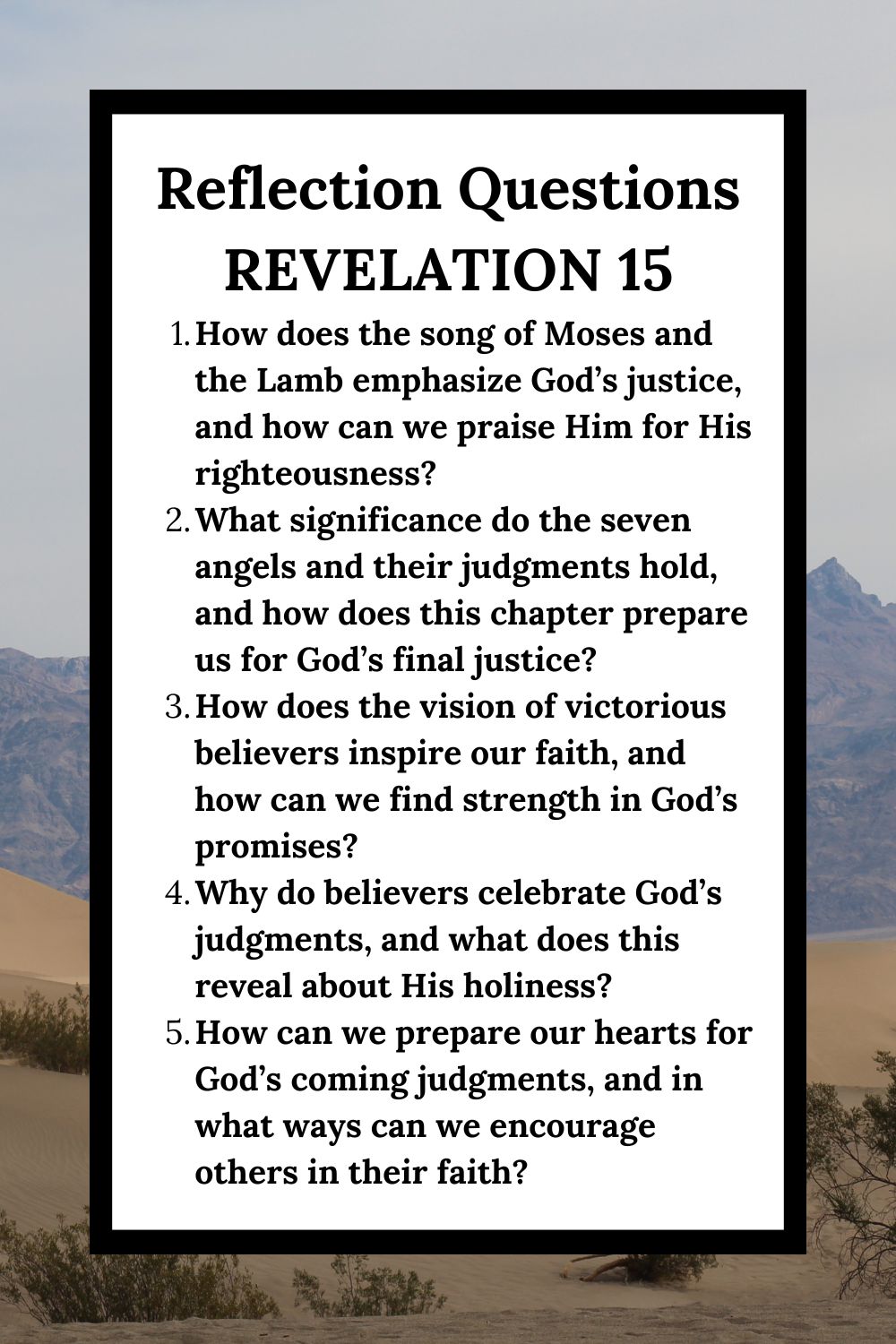 Reflection Questions Revelation 15 How does the song of Moses and the Lamb emphasize God’s justice, and how can we praise Him for His righteousness? What significance do the seven angels and their judgments hold, and how does this chapter prepare us for God’s final justice? How does the vision of victorious believers inspire our faith, and how can we find strength in God’s promises? Why do believers celebrate God’s judgments, and what does this reveal about His holiness? How can we prepare our hearts for God’s coming judgments, and in what ways can we encourage others in their faith?