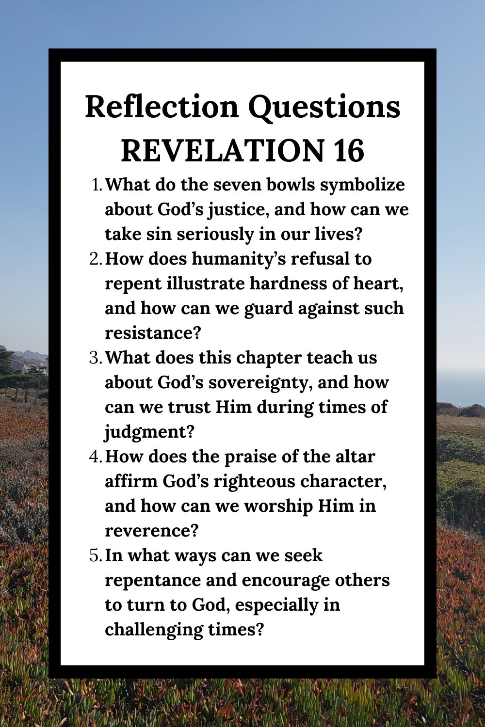 Reflection Questions Revelation 16 What do the seven bowls symbolize about God’s justice, and how can we take sin seriously in our lives? How does humanity’s refusal to repent illustrate hardness of heart, and how can we guard against such resistance? What does this chapter teach us about God’s sovereignty, and how can we trust Him during times of judgment? How does the praise of the altar affirm God’s righteous character, and how can we worship Him in reverence? In what ways can we seek repentance and encourage others to turn to God, especially in challenging times?