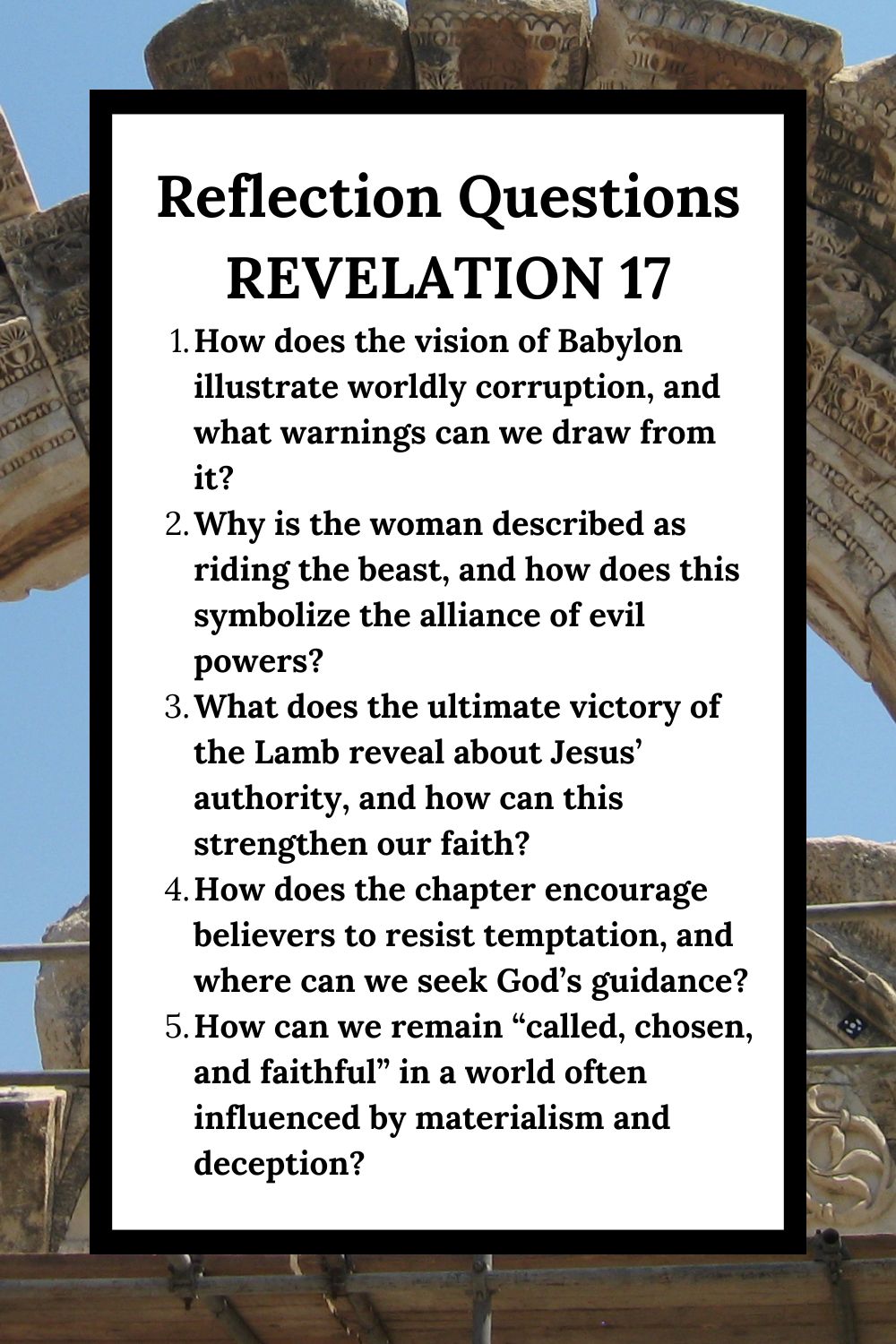 Reflection Questions Revelation 17 How does the vision of Babylon illustrate worldly corruption, and what warnings can we draw from it? Why is the woman described as riding the beast, and how does this symbolize the alliance of evil powers? What does the ultimate victory of the Lamb reveal about Jesus’ authority, and how can this strengthen our faith? How does the chapter encourage believers to resist temptation, and where can we seek God’s guidance? How can we remain “called, chosen, and faithful” in a world often influenced by materialism and deception?