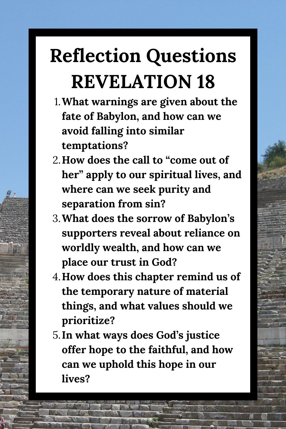 Reflection Questions Revelation 18 What warnings are given about the fate of Babylon, and how can we avoid falling into similar temptations? How does the call to “come out of her” apply to our spiritual lives, and where can we seek purity and separation from sin? What does the sorrow of Babylon’s supporters reveal about reliance on worldly wealth, and how can we place our trust in God? How does this chapter remind us of the temporary nature of material things, and what values should we prioritize? In what ways does God’s justice offer hope to the faithful, and how can we uphold this hope in our lives?