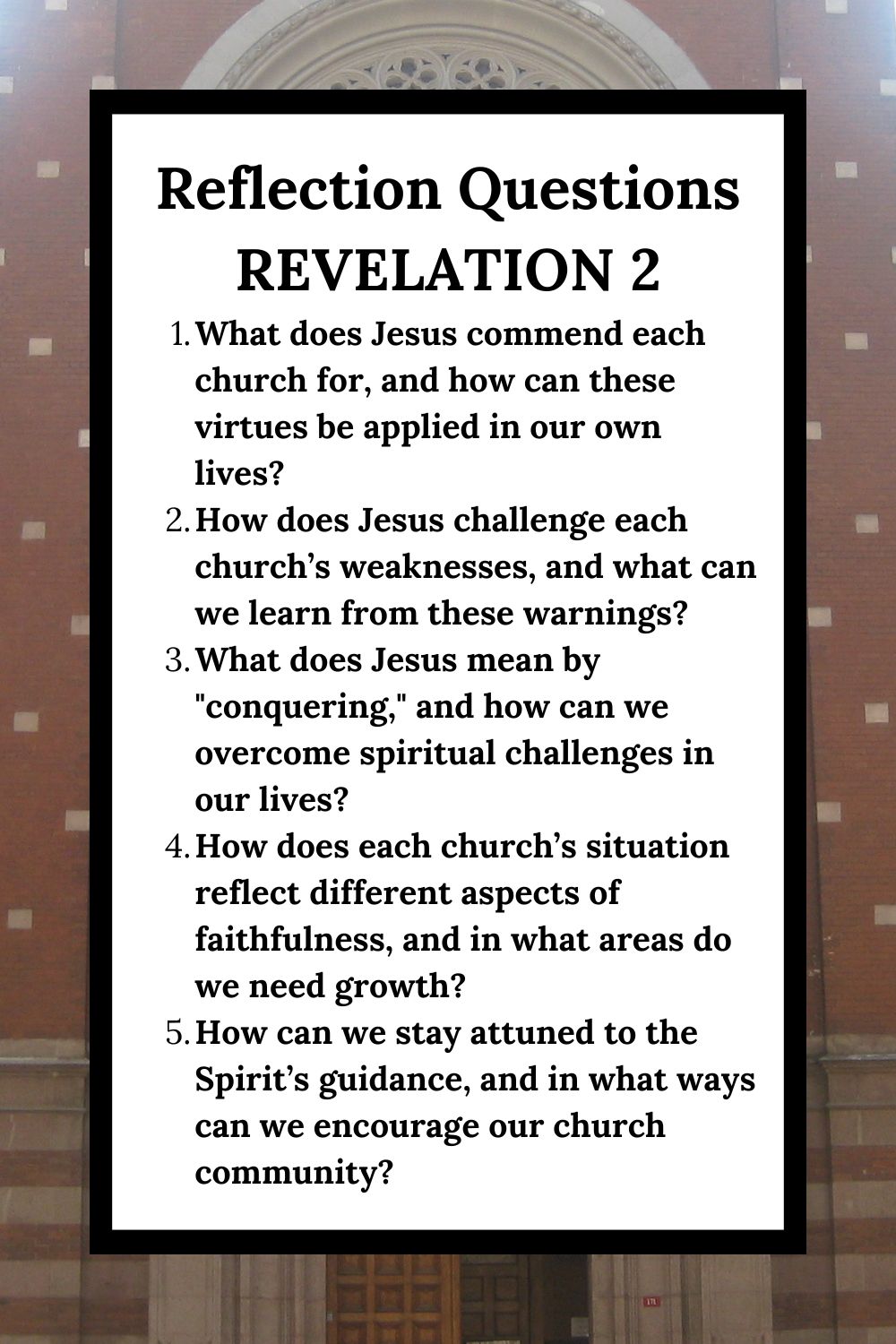 Reflection Questions Revelation 2 What does Jesus commend each church for, and how can these virtues be applied in our own lives? How does Jesus challenge each church’s weaknesses, and what can we learn from these warnings? What does Jesus mean by "conquering," and how can we overcome spiritual challenges in our lives? How does each church’s situation reflect different aspects of faithfulness, and in what areas do we need growth? How can we stay attuned to the Spirit’s guidance, and in what ways can we encourage our church community?