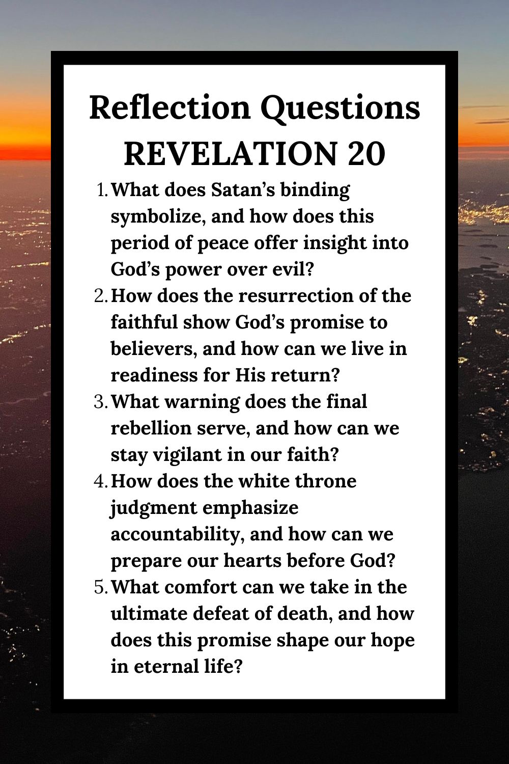 Reflection Questions Revelation 20 What does Satan’s binding symbolize, and how does this period of peace offer insight into God’s power over evil? How does the resurrection of the faithful show God’s promise to believers, and how can we live in readiness for His return? What warning does the final rebellion serve, and how can we stay vigilant in our faith? How does the white throne judgment emphasize accountability, and how can we prepare our hearts before God? What comfort can we take in the ultimate defeat of death, and how does this promise shape our hope in eternal life?