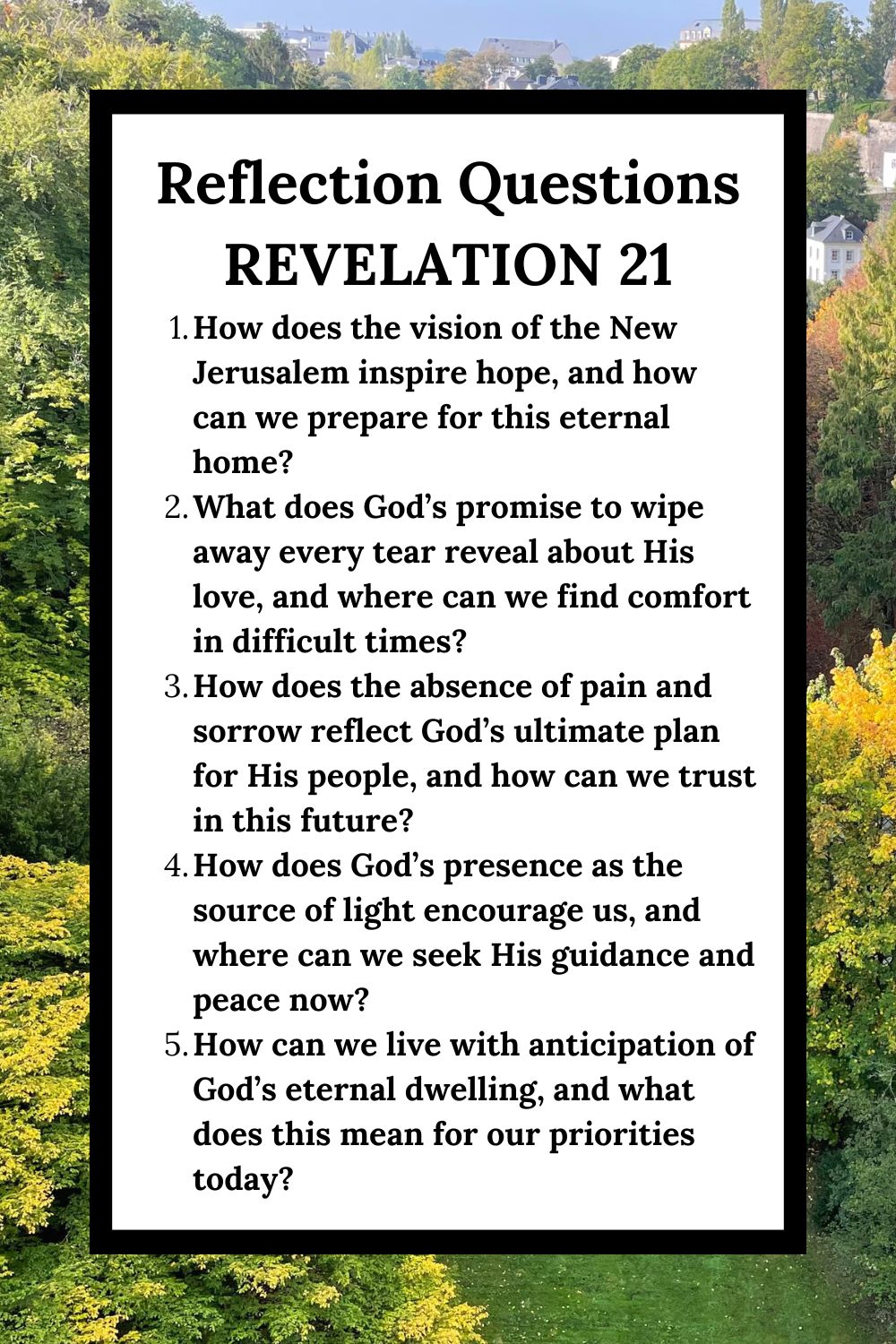 Reflection Questions Revelation 21 How does the vision of the New Jerusalem inspire hope, and how can we prepare for this eternal home? What does God’s promise to wipe away every tear reveal about His love, and where can we find comfort in difficult times? How does the absence of pain and sorrow reflect God’s ultimate plan for His people, and how can we trust in this future? How does God’s presence as the source of light encourage us, and where can we seek His guidance and peace now? How can we live with anticipation of God’s eternal dwelling, and what does this mean for our priorities today?