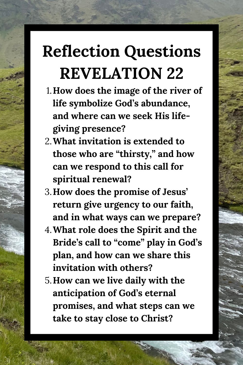 Reflection Questions Revelation 22 How does the image of the river of life symbolize God’s abundance, and where can we seek His life-giving presence? What invitation is extended to those who are “thirsty,” and how can we respond to this call for spiritual renewal? How does the promise of Jesus’ return give urgency to our faith, and in what ways can we prepare? What role does the Spirit and the Bride’s call to “come” play in God’s plan, and how can we share this invitation with others? How can we live daily with the anticipation of God’s eternal promises, and what steps can we take to stay close to Christ?