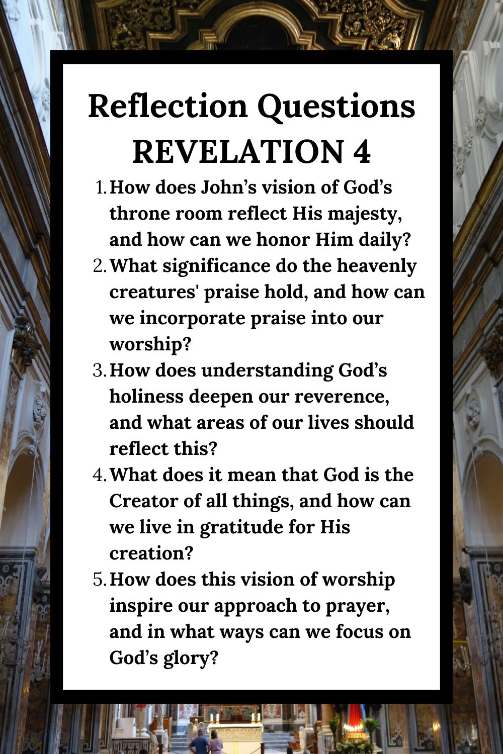 Reflection Questions Revelation 4 How does John’s vision of God’s throne room reflect His majesty, and how can we honor Him daily? What significance do the heavenly creatures' praise hold, and how can we incorporate praise into our worship? How does understanding God’s holiness deepen our reverence, and what areas of our lives should reflect this? What does it mean that God is the Creator of all things, and how can we live in gratitude for His creation? How does this vision of worship inspire our approach to prayer, and in what ways can we focus on God’s glory?