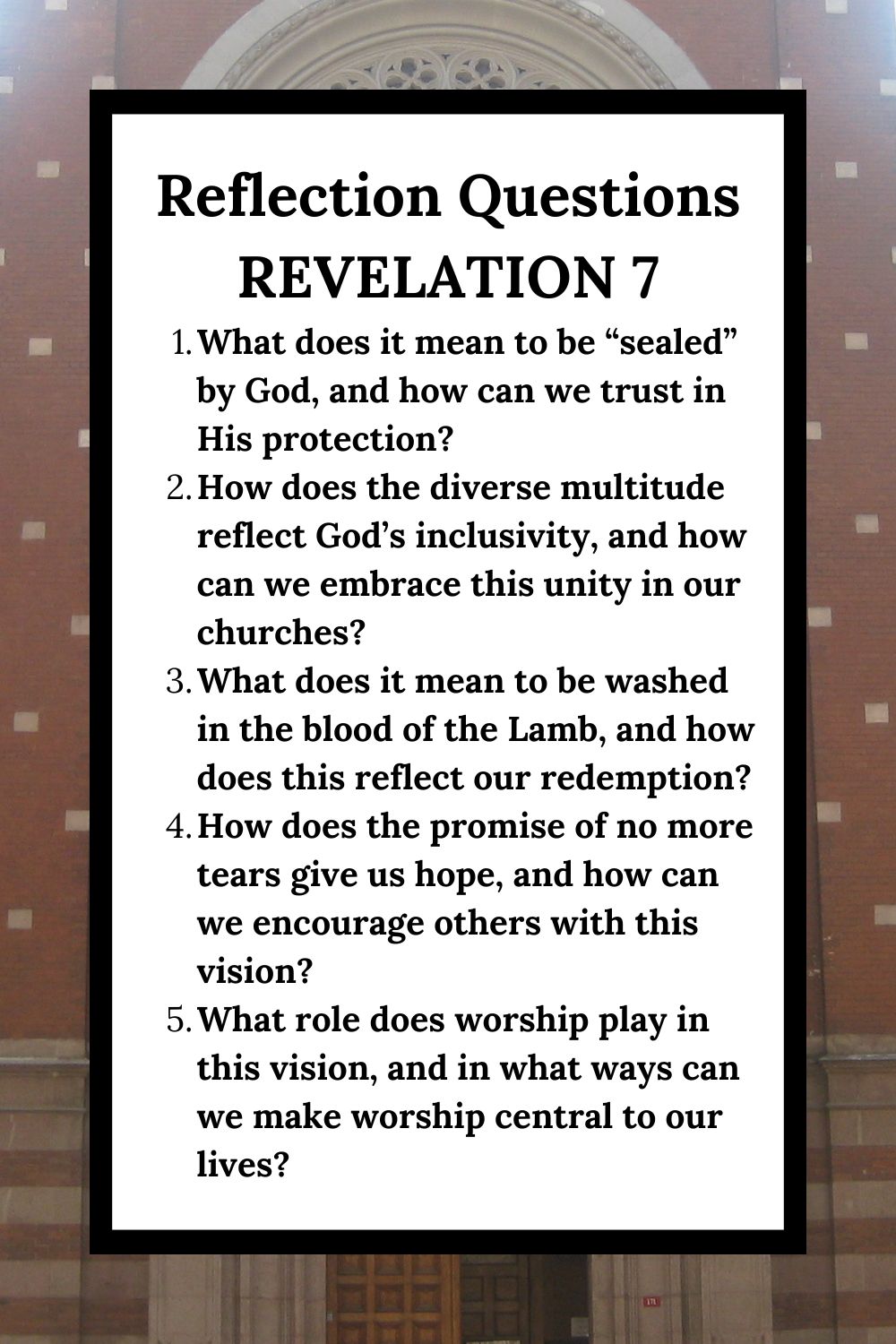 Reflection Questions Revelation 7 What does it mean to be “sealed” by God, and how can we trust in His protection? How does the diverse multitude reflect God’s inclusivity, and how can we embrace this unity in our churches? What does it mean to be washed in the blood of the Lamb, and how does this reflect our redemption? How does the promise of no more tears give us hope, and how can we encourage others with this vision? What role does worship play in this vision, and in what ways can we make worship central to our lives?