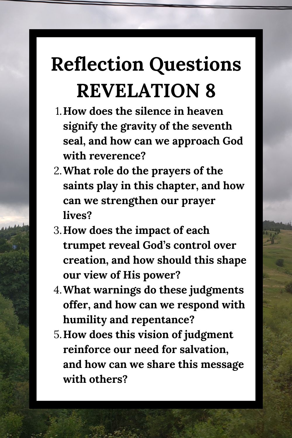 Reflection Questions Revelation 8 How does the silence in heaven signify the gravity of the seventh seal, and how can we approach God with reverence? What role do the prayers of the saints play in this chapter, and how can we strengthen our prayer lives? How does the impact of each trumpet reveal God’s control over creation, and how should this shape our view of His power? What warnings do these judgments offer, and how can we respond with humility and repentance? How does this vision of judgment reinforce our need for salvation, and how can we share this message with others?