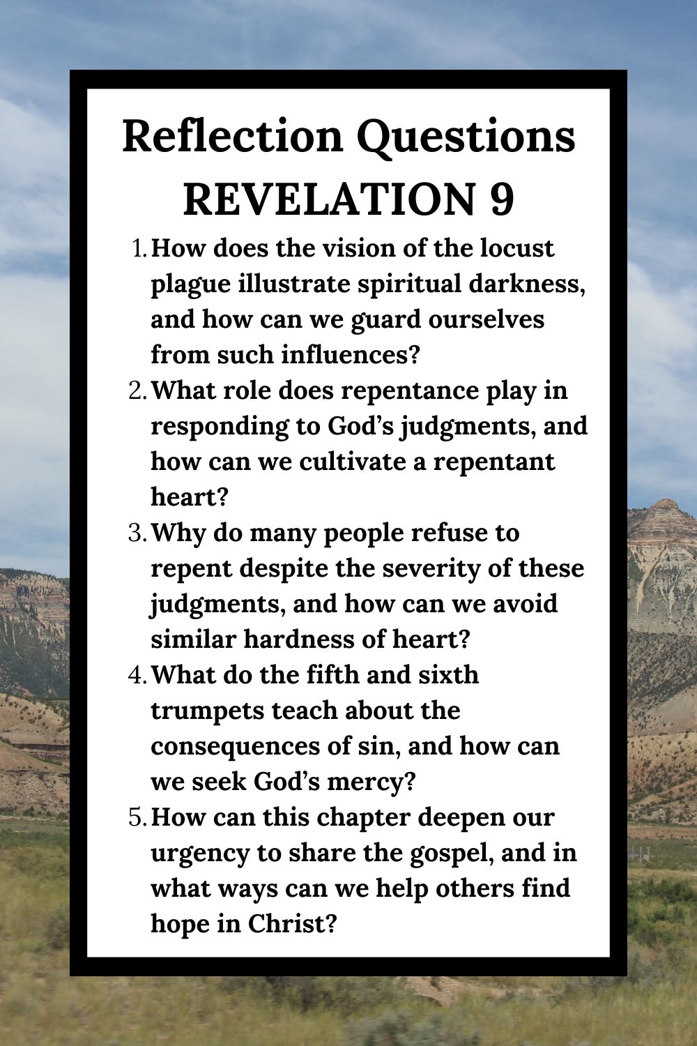 Reflection Questions Revelation 9 How does the vision of the locust plague illustrate spiritual darkness, and how can we guard ourselves from such influences? What role does repentance play in responding to God’s judgments, and how can we cultivate a repentant heart? Why do many people refuse to repent despite the severity of these judgments, and how can we avoid similar hardness of heart? What do the fifth and sixth trumpets teach about the consequences of sin, and how can we seek God’s mercy? How can this chapter deepen our urgency to share the gospel, and in what ways can we help others find hope in Christ?