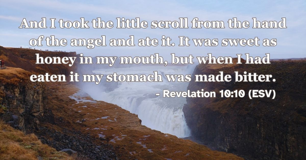 Revelation 10:10 (ESV): And I took the little scroll from the hand of the angel and ate it. It was sweet as honey in my mouth, but when I had eaten it my stomach was made bitter.