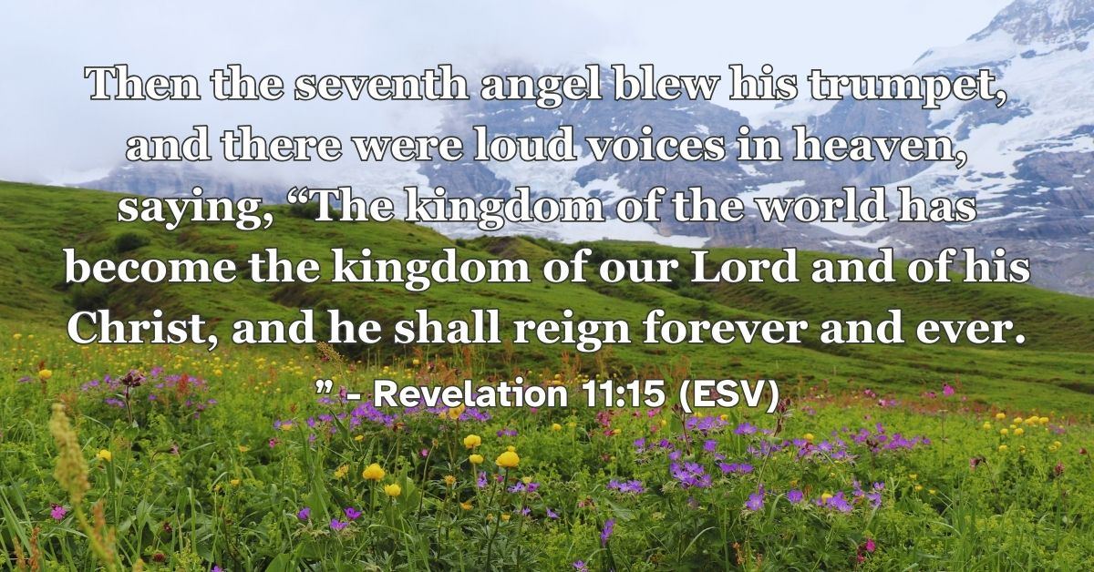 Revelation 11:15 (ESV): Then the seventh angel blew his trumpet, and there were loud voices in heaven, saying, “The kingdom of the world has become the kingdom of our Lord and of his Christ, and he shall reign forever and ever.”