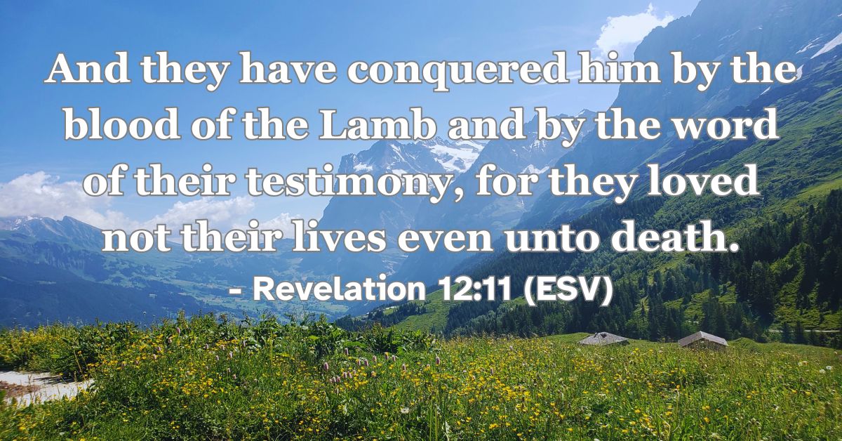 Revelation 12:11 (ESV): And they have conquered him by the blood of the Lamb and by the word of their testimony, for they loved not their lives even unto death.