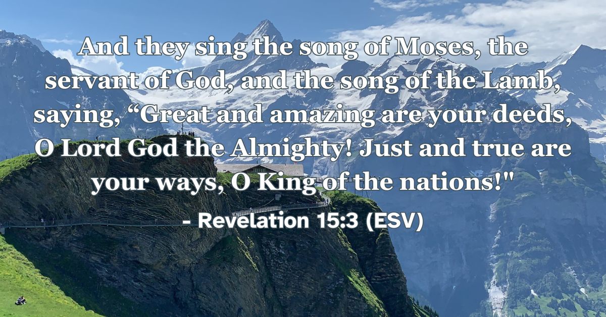 Revelation 15:3 (ESV): And they sing the song of Moses, the servant of God, and the song of the Lamb, saying, “Great and amazing are your deeds, O Lord God the Almighty! Just and true are your ways, O King of the nations!”