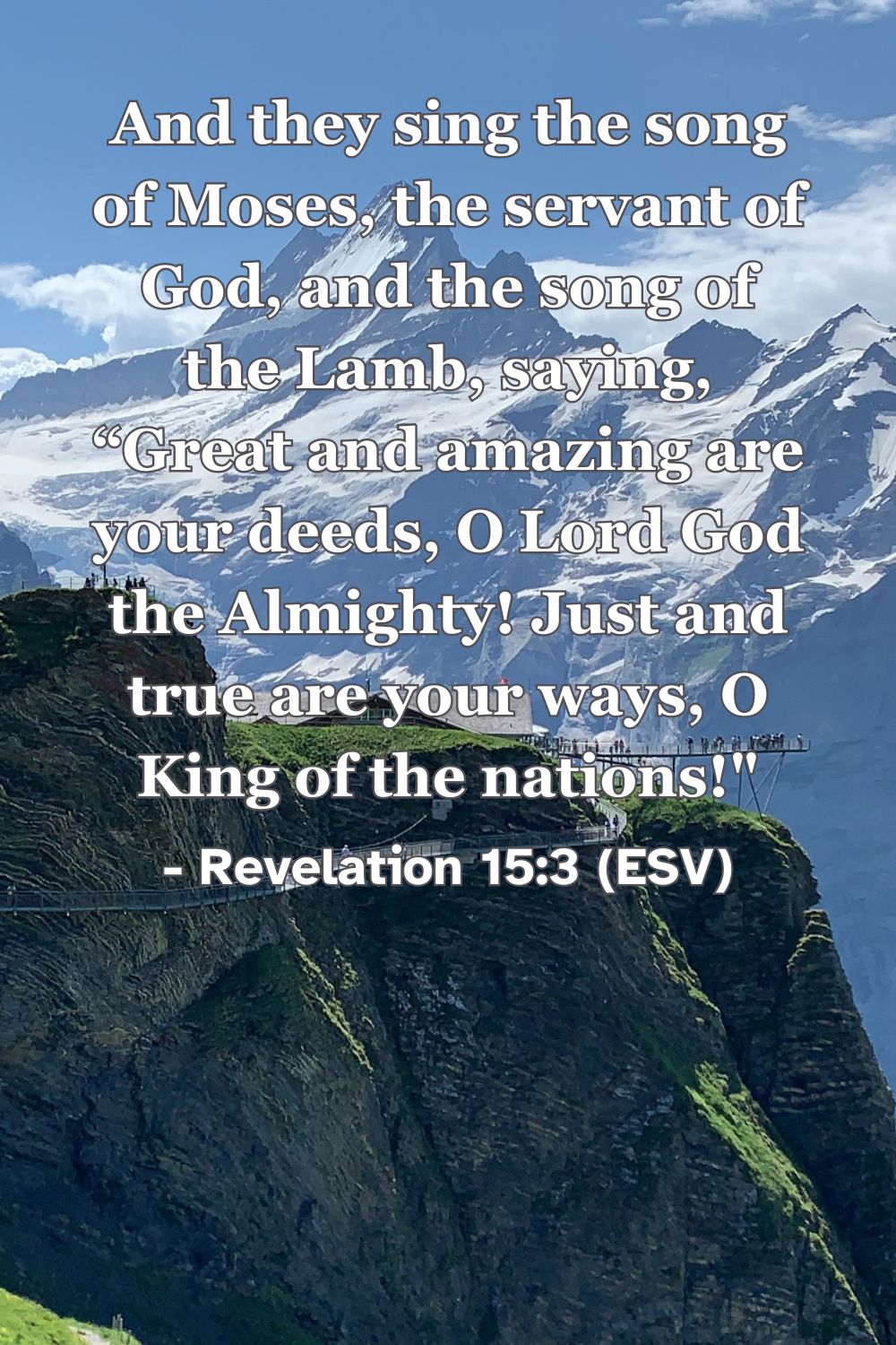 Revelation 15:3 (ESV): And they sing the song of Moses, the servant of God, and the song of the Lamb, saying, “Great and amazing are your deeds, O Lord God the Almighty! Just and true are your ways, O King of the nations!”