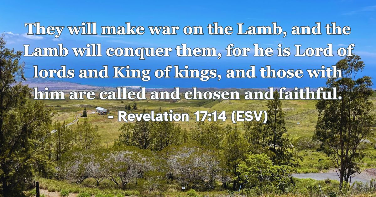 Revelation 17:14 (ESV): They will make war on the Lamb, and the Lamb will conquer them, for he is Lord of lords and King of kings, and those with him are called and chosen and faithful.