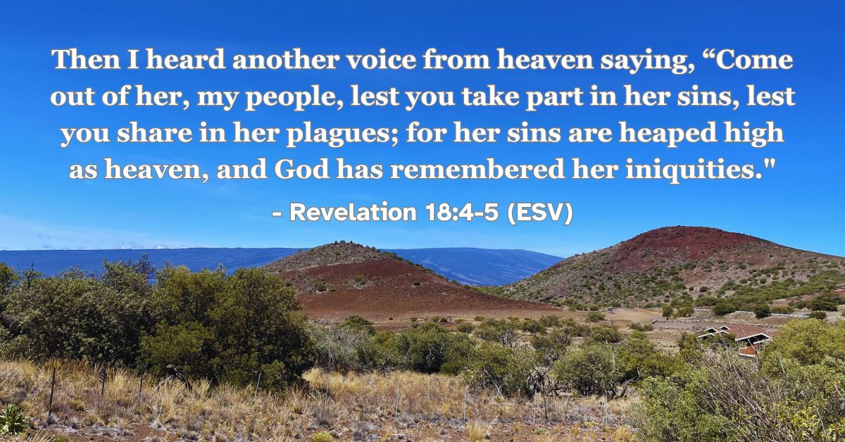 Revelation 18:4-5 (ESV): Then I heard another voice from heaven saying, “Come out of her, my people, lest you take part in her sins, lest you share in her plagues; for her sins are heaped high as heaven, and God has remembered her iniquities.”
