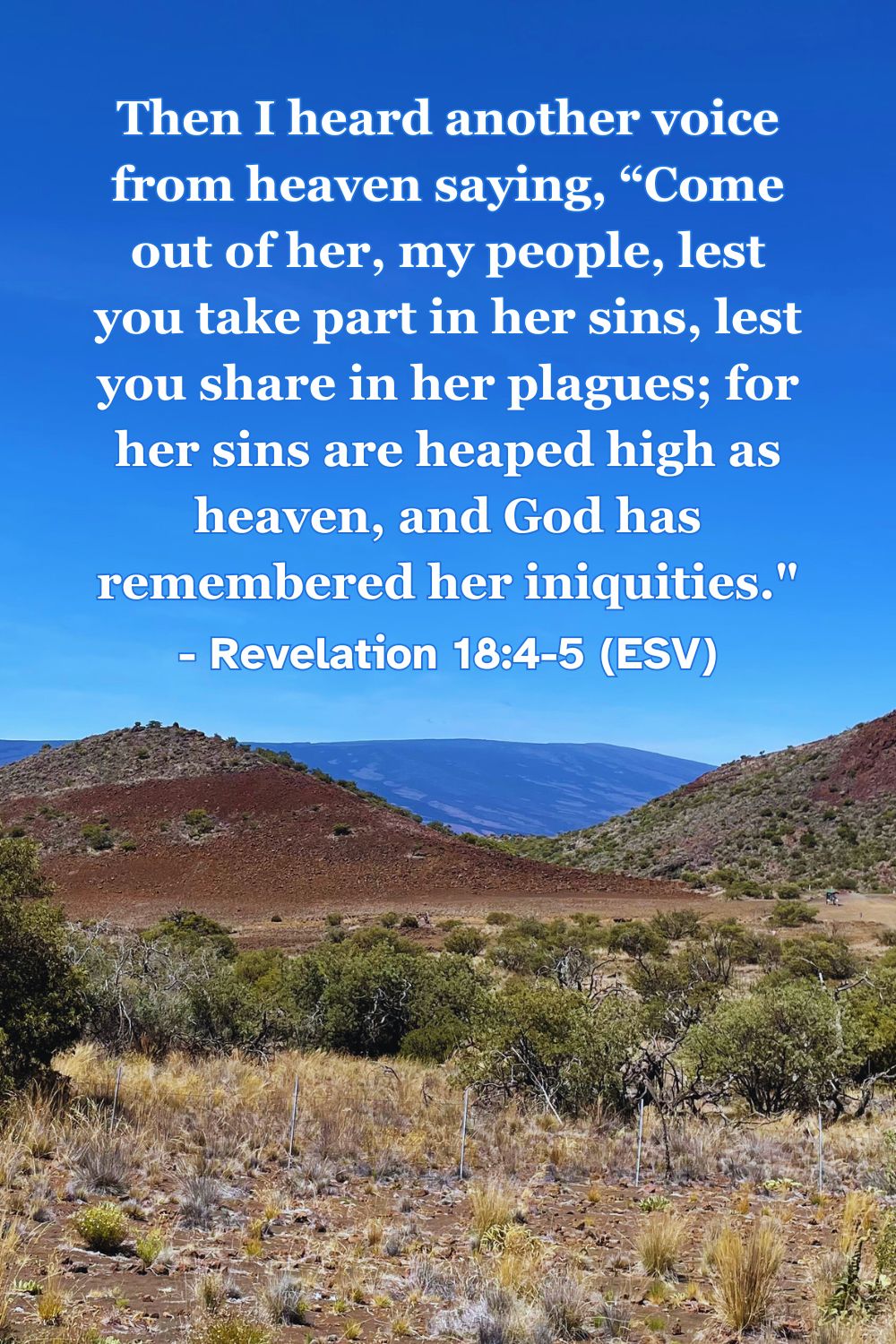 Revelation 18:4-5 (ESV): Then I heard another voice from heaven saying, “Come out of her, my people, lest you take part in her sins, lest you share in her plagues; for her sins are heaped high as heaven, and God has remembered her iniquities.”