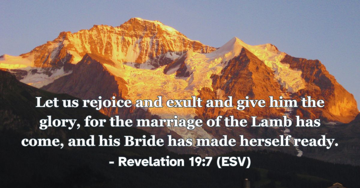 Revelation 19:7 (ESV): Let us rejoice and exult and give him the glory, for the marriage of the Lamb has come, and his Bride has made herself ready.