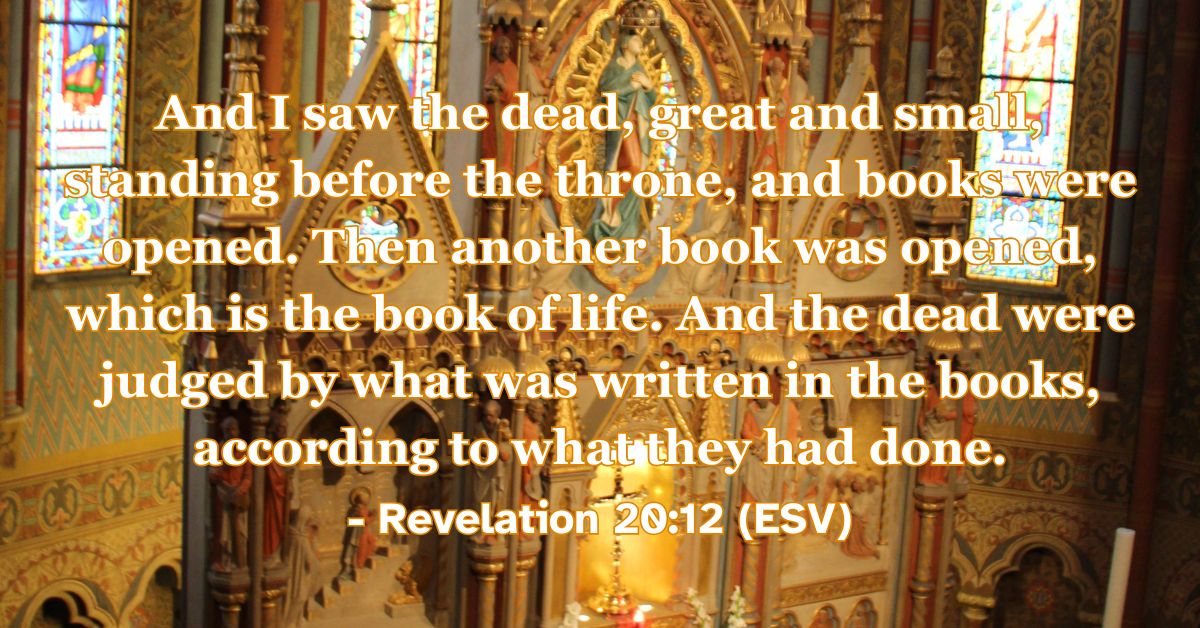 Revelation 20:12 (ESV): And I saw the dead, great and small, standing before the throne, and books were opened. Then another book was opened, which is the book of life. And the dead were judged by what was written in the books, according to what they had done.