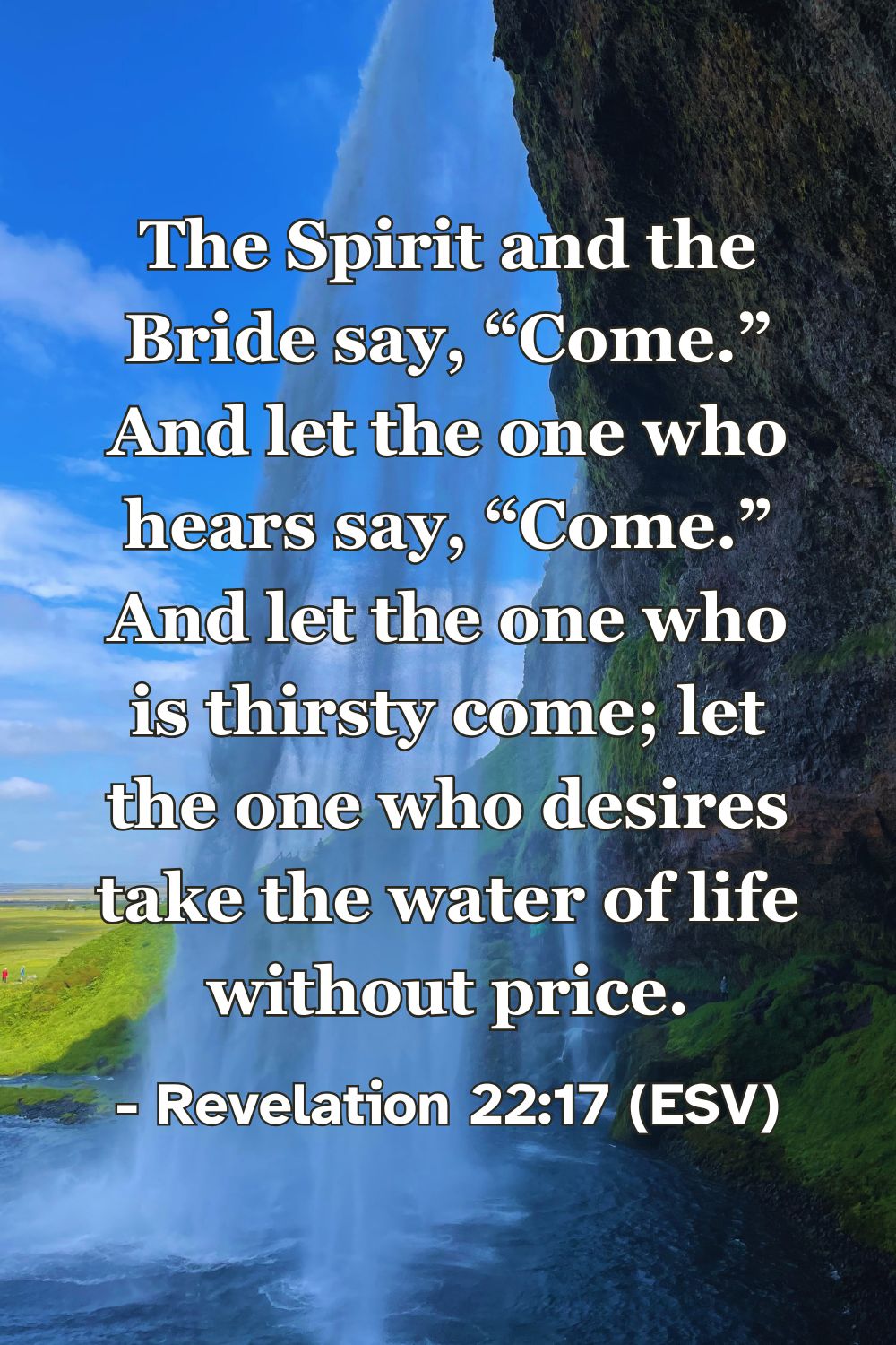 Revelation 22:17 (ESV): The Spirit and the Bride say, “Come.” And let the one who hears say, “Come.” And let the one who is thirsty come; let the one who desires take the water of life without price.