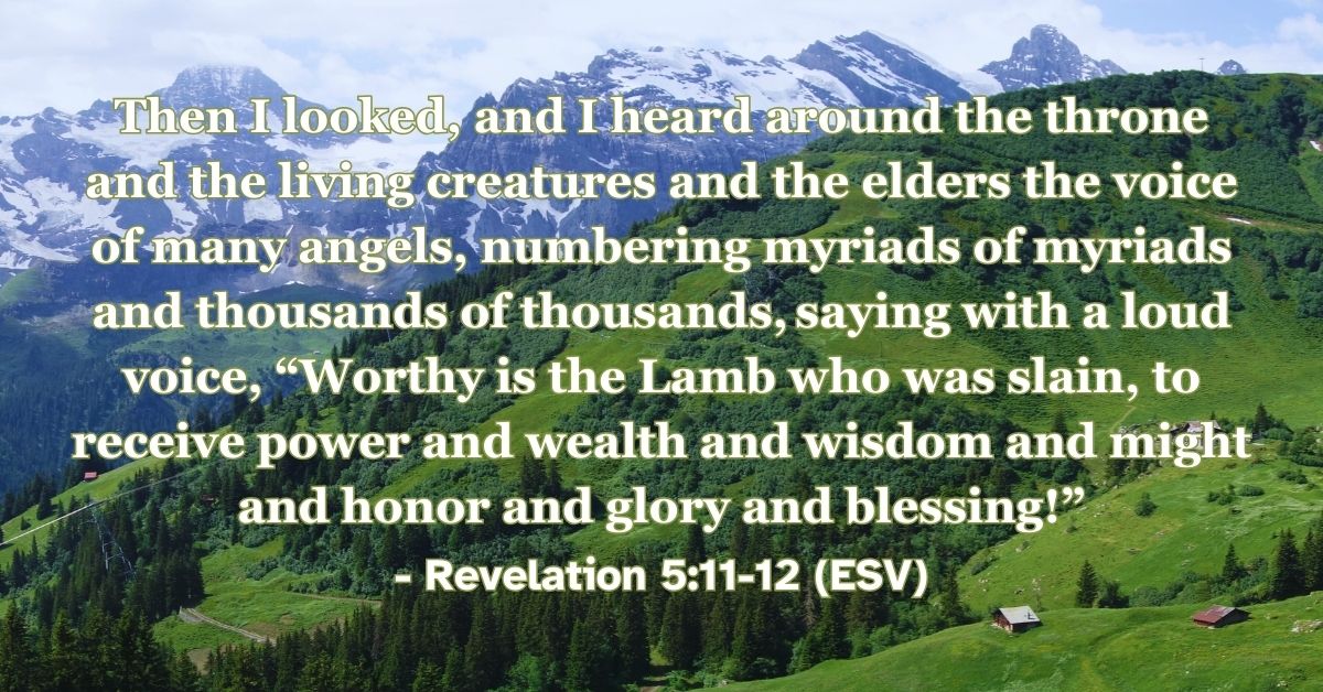 Revelation 5:11-12 (ESV): Then I looked, and I heard around the throne and the living creatures and the elders the voice of many angels, numbering myriads of myriads and thousands of thousands, saying with a loud voice, “Worthy is the Lamb who was slain, to receive power and wealth and wisdom and might and honor and glory and blessing!”