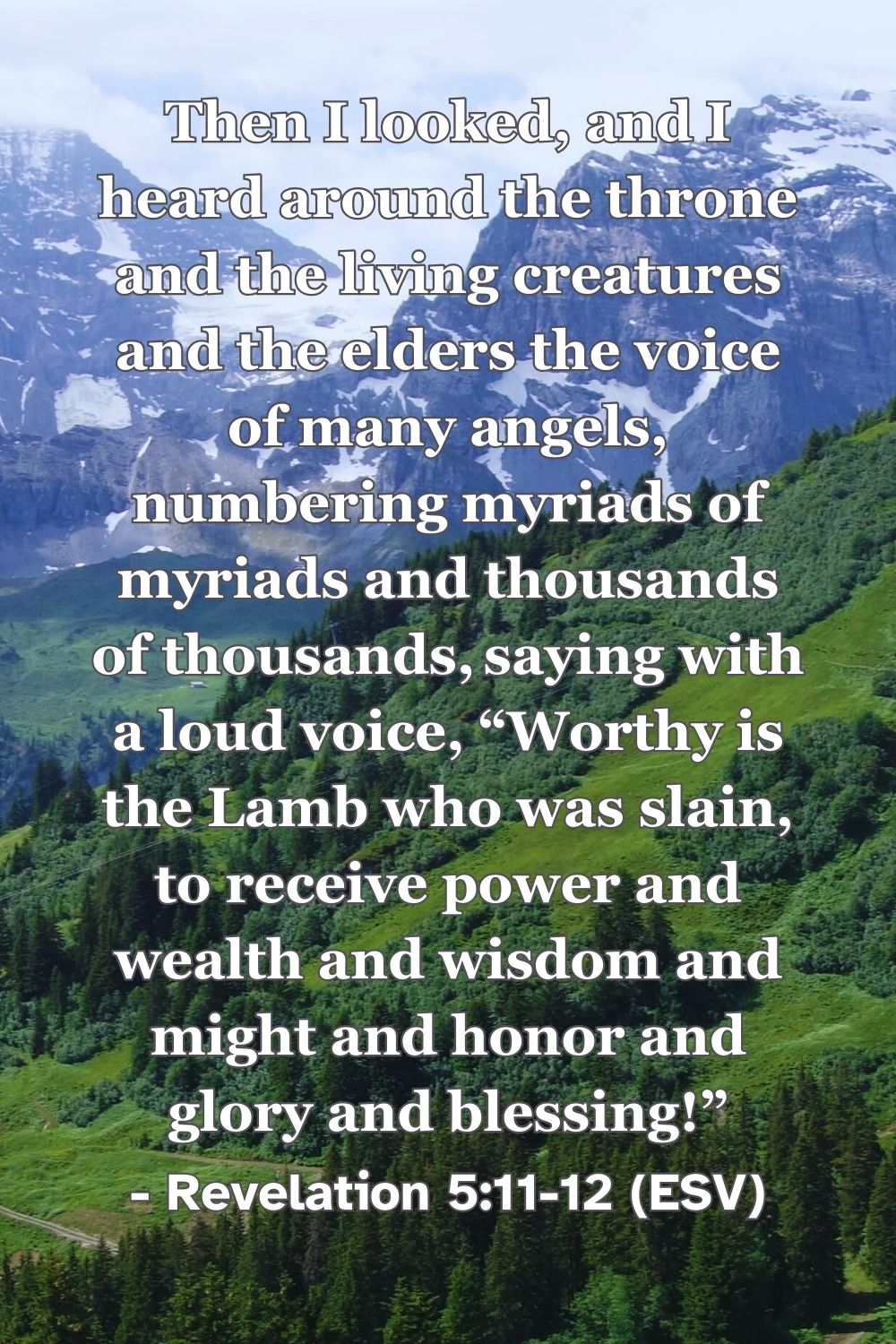 Revelation 5:11-12 (ESV): Then I looked, and I heard around the throne and the living creatures and the elders the voice of many angels, numbering myriads of myriads and thousands of thousands, saying with a loud voice, “Worthy is the Lamb who was slain, to receive power and wealth and wisdom and might and honor and glory and blessing!”