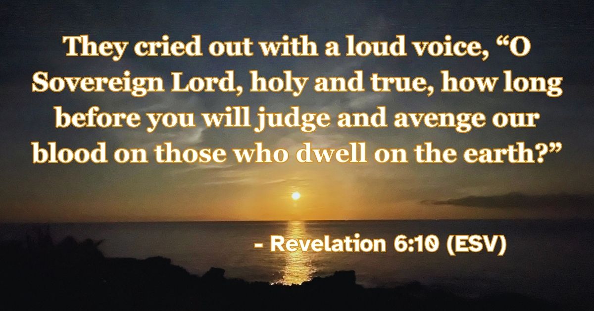 Revelation 6:10 (ESV): They cried out with a loud voice, “O Sovereign Lord, holy and true, how long before you will judge and avenge our blood on those who dwell on the earth?”