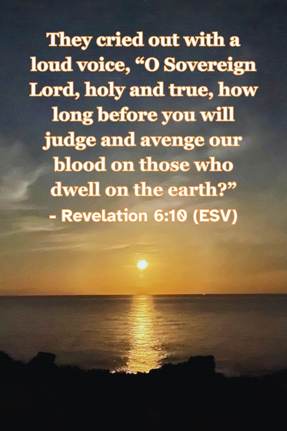 Revelation 6:10 (ESV): They cried out with a loud voice, “O Sovereign Lord, holy and true, how long before you will judge and avenge our blood on those who dwell on the earth?”