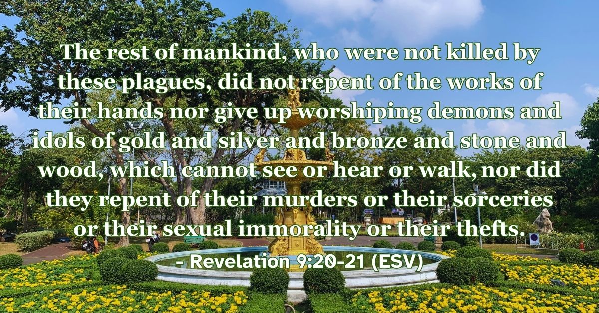 Revelation 9:20-21 (ESV): The rest of mankind, who were not killed by these plagues, did not repent of the works of their hands nor give up worshiping demons and idols of gold and silver and bronze and stone and wood, which cannot see or hear or walk, nor did they repent of their murders or their sorceries or their sexual immorality or their thefts.