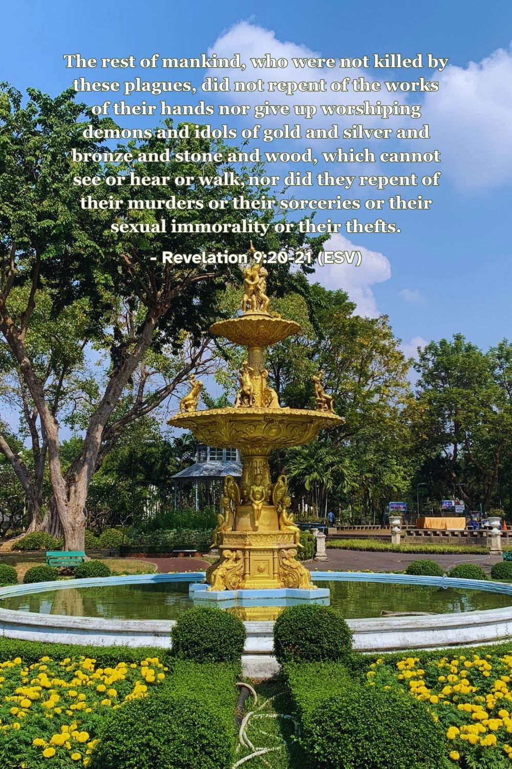 Revelation 9:20-21 (ESV): The rest of mankind, who were not killed by these plagues, did not repent of the works of their hands nor give up worshiping demons and idols of gold and silver and bronze and stone and wood, which cannot see or hear or walk, nor did they repent of their murders or their sorceries or their sexual immorality or their thefts.