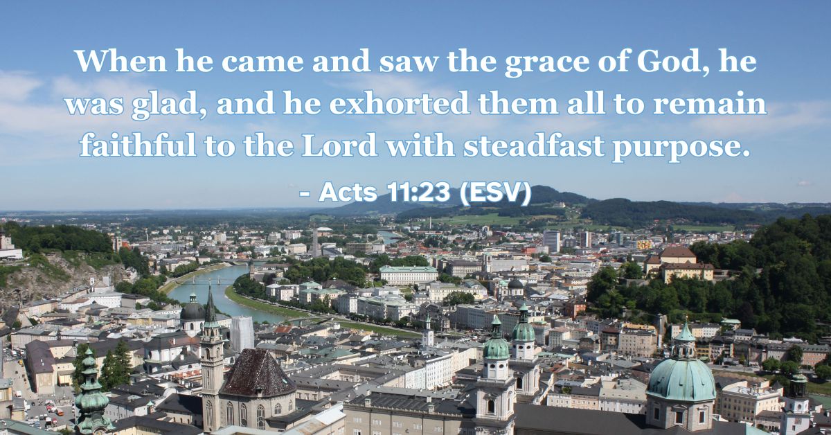 Acts 11:23 (ESV): When he came and saw the grace of God, he was glad, and he exhorted them all to remain faithful to the Lord with steadfast purpose.