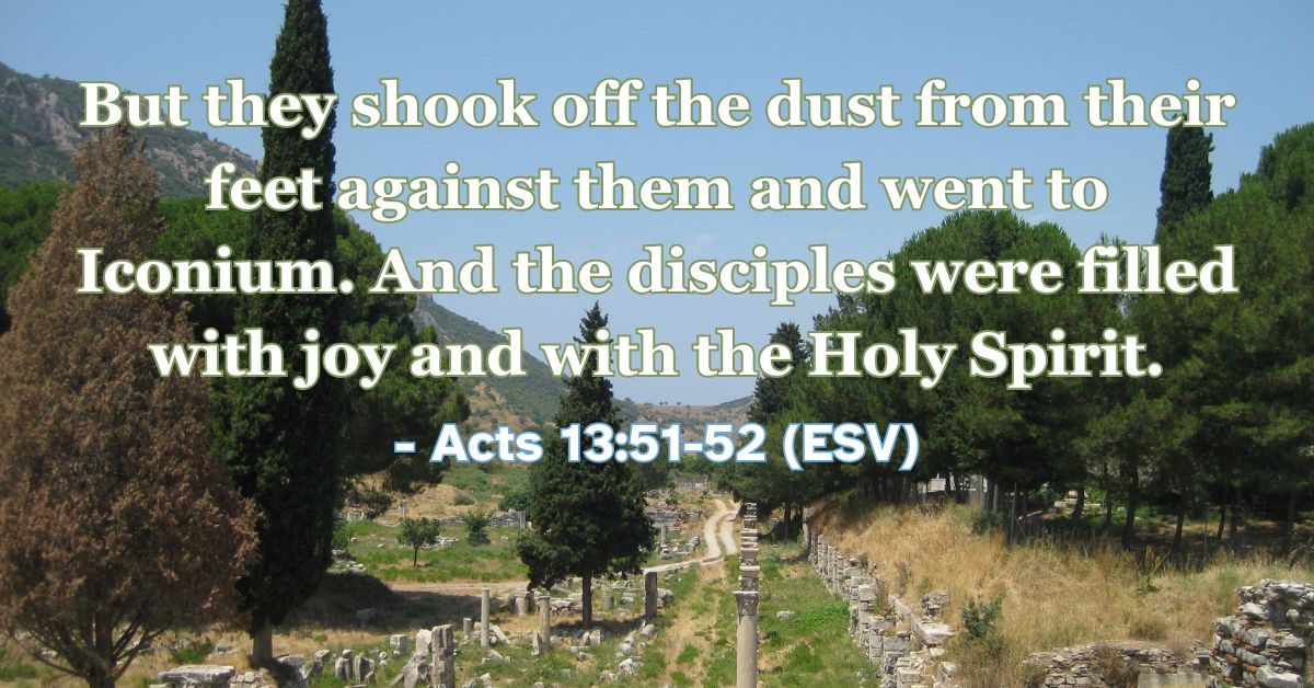 Acts 13:51-52 (ESV): But they shook off the dust from their feet against them and went to Iconium. And the disciples were filled with joy and with the Holy Spirit.