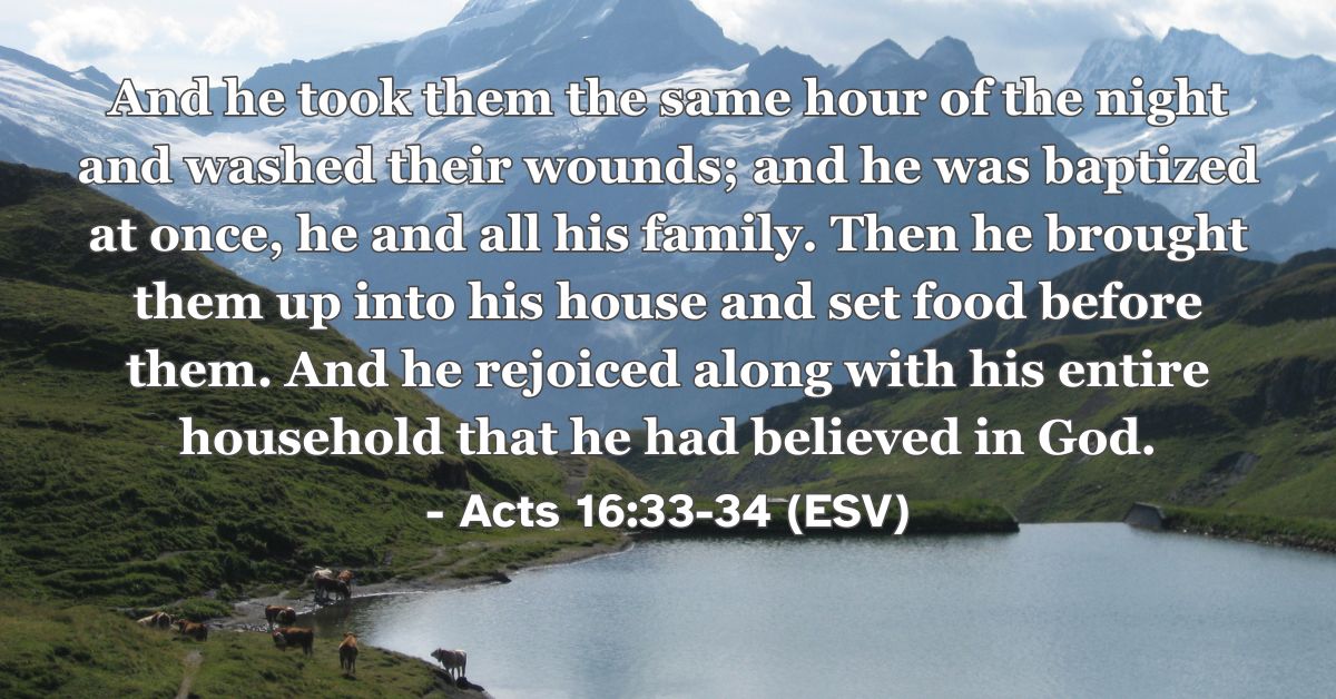 Acts 16:33-34 (ESV): And he took them the same hour of the night and washed their wounds; and he was baptized at once, he and all his family. Then he brought them up into his house and set food before them. And he rejoiced along with his entire household that he had believed in God.