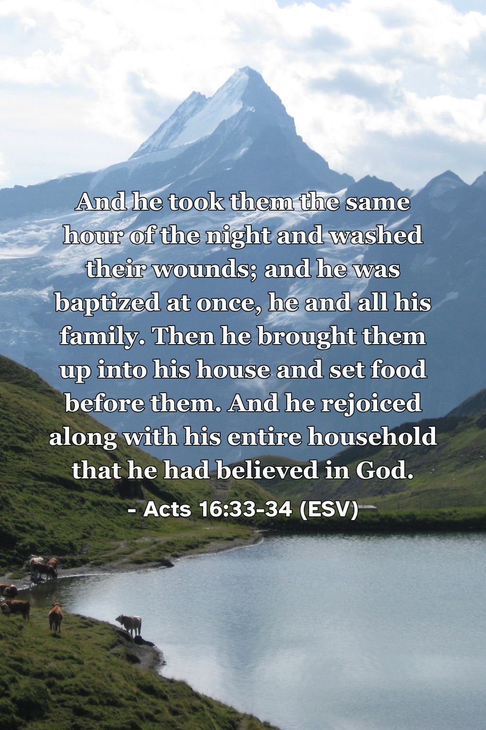 Acts 16:33-34 (ESV): And he took them the same hour of the night and washed their wounds; and he was baptized at once, he and all his family. Then he brought them up into his house and set food before them. And he rejoiced along with his entire household that he had believed in God.